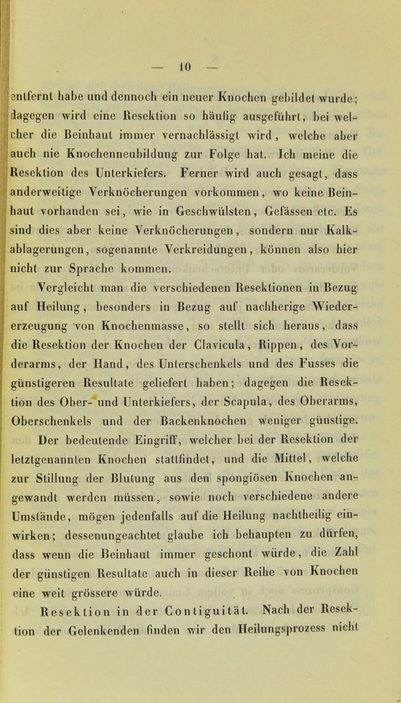jönüernt habe und dennoch ein neuer Knochen gebildet wurde; dagegen wird eine Resektion so häufig ausgeführt, hei wel- icher die Beinhaut immer vernachlässigt wird, welche aber auch nie Knochenneubildung zur Folge hat. Ich meine die Resektion des Unterkiefers. Ferner wird auch gesagt, dass anderweitige Verknöcherungen Vorkommen, wo keine Bein- haut vorhanden sei, wie in Geschwülsten, Gefässen etc. Es sind dies aber keine Verknöcherungen, sondern nur Kalk- ablagerungen, sogenannte Verkreidungen, können also hier nicht zur Sprache kommen. Vergleicht man die verschiedenen Resektionen in Bezug auf Heilung, besonders in Bezug auf nachherige Wieder- erzeugung von Knochenmasse, so stellt sich heraus, dass die Resektion der Knochen der Glavicula, Rippen, des Vor- derarms, der Hand, des Unterschenkels und des Fusses die günstigeren Resultate geliefert haben; dagegen die Resek- tion des Ober- und Unterkiefers, der Scapula, des Oberarms, Oberschenkels und der Backenknochen weniger günstige. Der bedeutende Eingriff, welcher bei der Resektion der letztgenannten Knochen stattfindet, und die Mittel, welche zur Stillung der Blutung aus den spongiösen Knochen an- gewandt werden müssen, sowie noch verschiedene andere Umstände, mögen jedenfalls auf die Heilung nachtheilig ein- wirken; dessenungeachtet glaube ich behaupten zu dürfen, dass wenn die Beinhaut immer geschont würde, die Zahl der günstigen Resultate auch in dieser Reihe von Knochen eine weit grössere würde. Resektion in der Gontiguität. Nach der Resek- tion der Gelcnkcnden finden wir den Heilungsprozess nicht