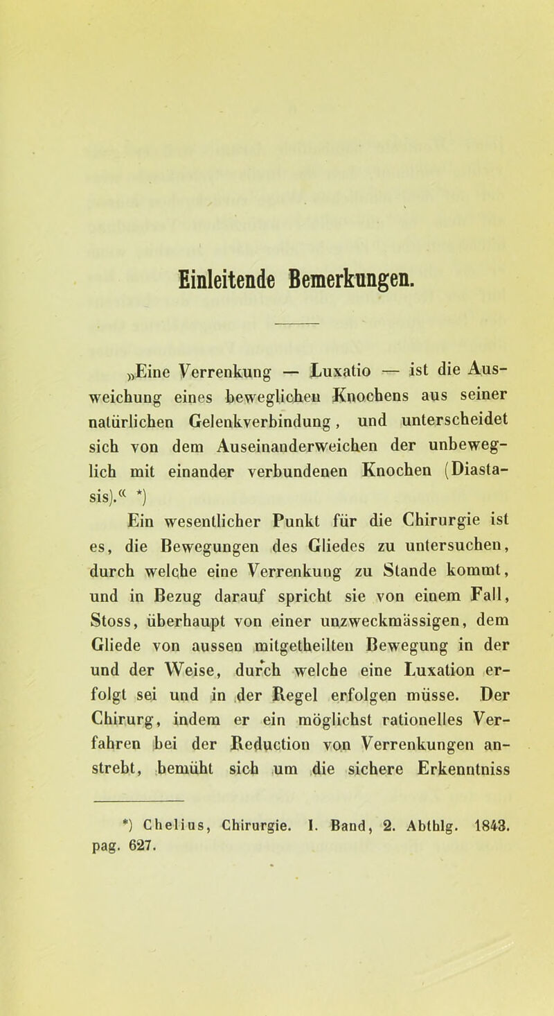 Einleitende Bemerkungen. ))Eine Verrenkung — Luxatio — ist die Aus- weichung eines beweglichen Knochens aus seiner natürlichen Gelenkverbindung, und unterscheidet sich von dem Auseinanderweichen der unbeweg- lich mit einander verbundenen Knochen (Diasta- sis).« *) Ein wesentlicher Punkt für die Chirurgie ist es, die Bewegungen des Gliedes zu untersuchen, durch welche eine Verrenkung zu Stande kommt, und in Bezug darauf spricht sie von einem Fall, Stoss, überhaupt von einer unzweckraässigen, dem Gliede von aussen mitgetheilten Bewegung in der und der Weise, dur*^ch welche eine Luxation er- folgt sei und in der Regel erfolgen müsse. Der Chirurg, indem er ein möglichst rationelles Ver- fahren bei der Reduction von Verrenkungen an- strebt, bemüht sich um die sichere Erkenntniss *) Chelius, Chirurgie. I. Baud, 2. Abthlg. 1843. pag. 627.