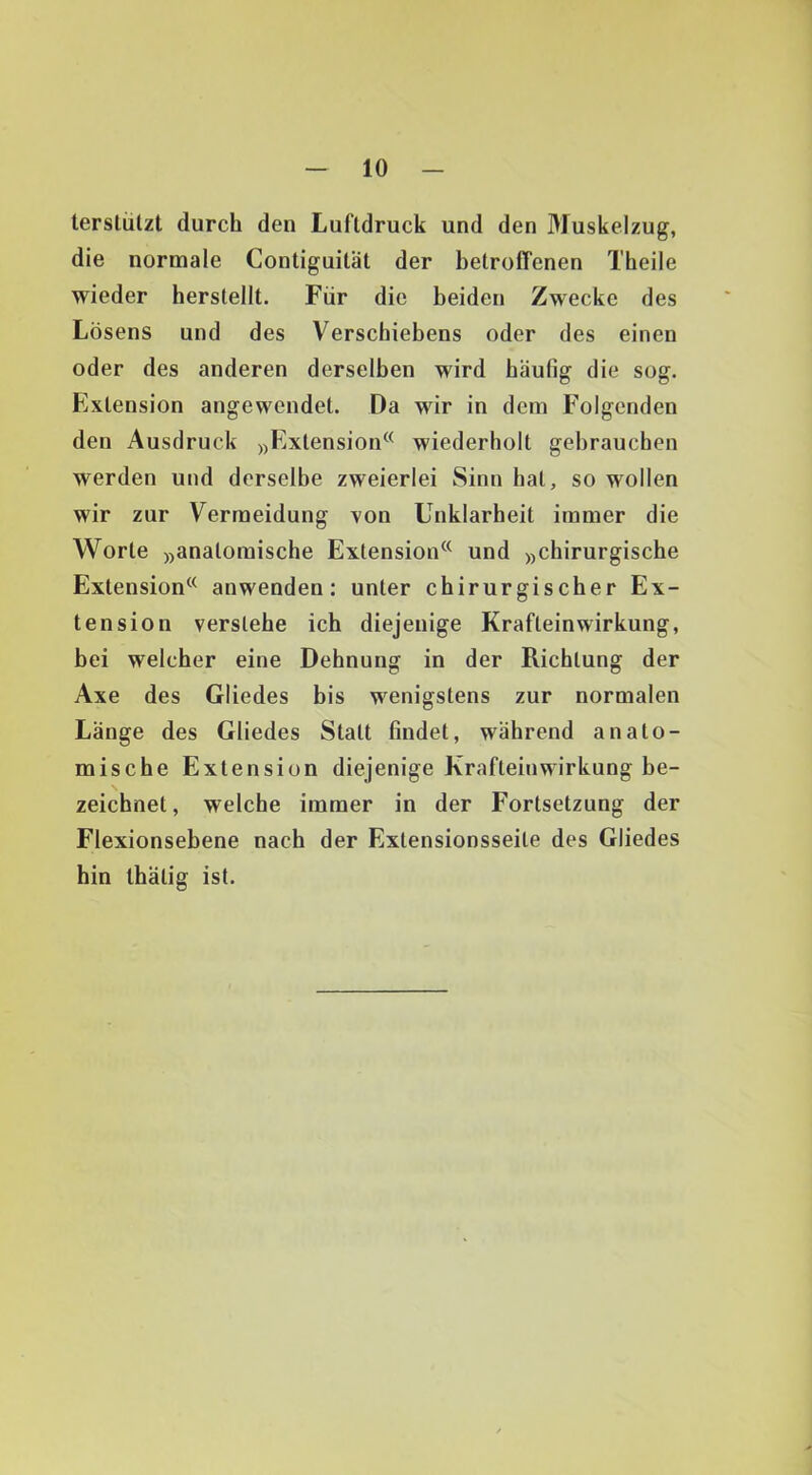 terslülzt durch den Luftdruck und den Muskelzug, die normale Contiguilät der betroffenen Theile wieder herstellt. Für die beiden Zwecke des Lösens und des Verschiebens oder des einen oder des anderen derselben wird häufig die sog. Extension angewendet. Da wir in dem Folgenden den Ausdruck j^Extension^^ wiederholt gebrauchen werden und derselbe zweierlei Sinn bat, so wollen wir zur Vermeidung xon Unklarheit immer die Worte »anatomische Extension^^ und »chirurgische Extension^^ anwenden: unter chirurgischer Ex- tension verstehe ich diejenige Krafteinwirkung, bei welcher eine Dehnung in der Richtung der Axe des Gliedes bis wenigstens zur normalen Länge des Gliedes Statt findet, während anato- mische Extension diejenige Krafteinwirkung be- zeichnet, welche immer in der Fortsetzung der Flexionsebene nach der Extensionsseite des Gliedes hin Ihätig ist.