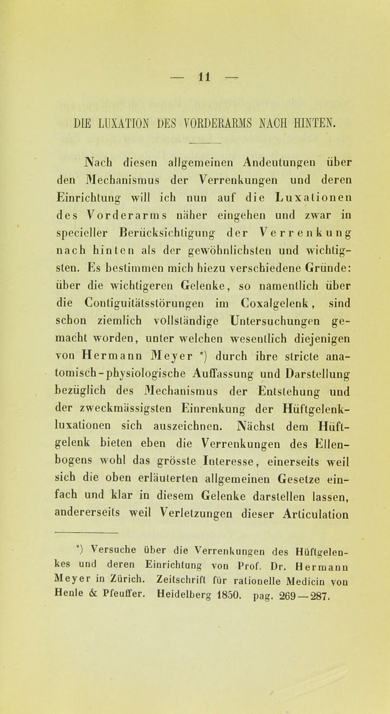 DIE LUXiVTION DES VORDERARMS NACH HINTEN. Nach diesen allgemeinen Andeutungen über den Mechanismus der Verrenkungen und deren Einrichtung will ich nun auf die Luxationen des Vorderarms näher eingehen und zwar in specieller Berücksichtigung der Verrenkung nach hinten als der gewöhnlichsten und wichtig- sten. Es bestimmen mich hiezu verschiedene Gründe: über die wichtigeren Gelenke, so namentlich über die Contiguitätsstörungen im Coxalgelenk, sind schon ziemlich vollständige Untersuchungen ge- macht worden, unter welchen wesentlich diejenigen von Hermann Meyer *) durch ihre stricte ana- tomisch-physiologische Auffassung und Darstellung bezüglich des Mechanismus der Entstehung und der zweckmässigsten Einrenkung der Hüftgelenk- luxationen sich auszeichnen. Nächst dem Hüft- gelenk bieten eben die Verrenkungen des Ellen- bogens wohl das grösste Interesse, einerseits weil sich die oben erläuterten allgemeinen Gesetze ein- fach und klar in diesem Gelenke darstellen lassen, andererseits weil Verletzungen dieser Articulation 0 Versuche über die Verrenkungen des Hüftgelen- kes und deren Einrichtung von Prof. Dr. Hermann Meyer in Zürich. Zeitschrift für rationelle Medicin von Henle & Pfeuffer. Heidelberg 1850, pag. 269 — 287.
