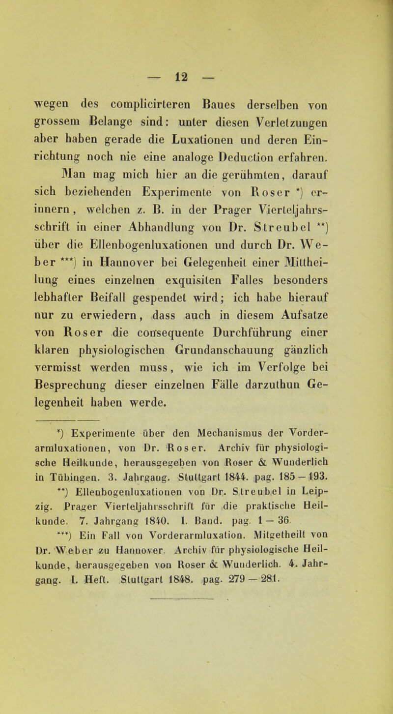 wegen des complicirleren Baues derselben von grossem Belange sind: unter diesen Verletzungen aber haben gerade die Luxationen und deren Ein- richtung noch nie eine analoge Deduction erfahren. Man mag mich hier an die gerühmten, darauf sich beziehenden Experimente von Roser *) er- innern , welchen z. B. in der Prager Vierleljahrs- schrift in einer Abhandlung von Dr. Streubel **) über die Ellenbogenluxationen und durch Dr. AVe- ber ***) in Hannover bei Gelegenheit einer Mitthei- lung eines einzelnen exquisiten Falles besonders lebhafter Beifall gespendet wird; ich habe hierauf nur zu erwiedern, dass auch in diesem Aufsatze von Roser die consequente Durchführung einer klaren physiologischen Grundanschauung gänzlich vermisst werden muss, wie ich im Verfolge bei Besprechung dieser einzelnen Fälle darzuthun Ge- legenheit haben werde. *) Experimente über den Mechanismus der Vorder- armluxalionen, von Dr. Roser. Archiv für physiologi- sche Heilkunde, herausgegeben von Roser & Wunderlich in Tübingen. 3. Jahrgang. Stuttgart 1844. pag. 185 — 193. **} Ellenbogenluxalionen von Dr. Streubet in Leip- zig. Prager Vierteljahrsschrift für die praktische Heil- kunde. 7. Jahrgang 1840. 1. Baud. pag. 1 — 36. ***) Ein Fall von Vorderarmluxation. Mitgetheilt von Dr.'Weber zu Hannover. Archiv für physiologische Heil- kunde, herausgegeben von Roser & Wunderlich. 4. Jahr- gang. 1. Heft. Stuttgart 1848. pag. 279 — 281.