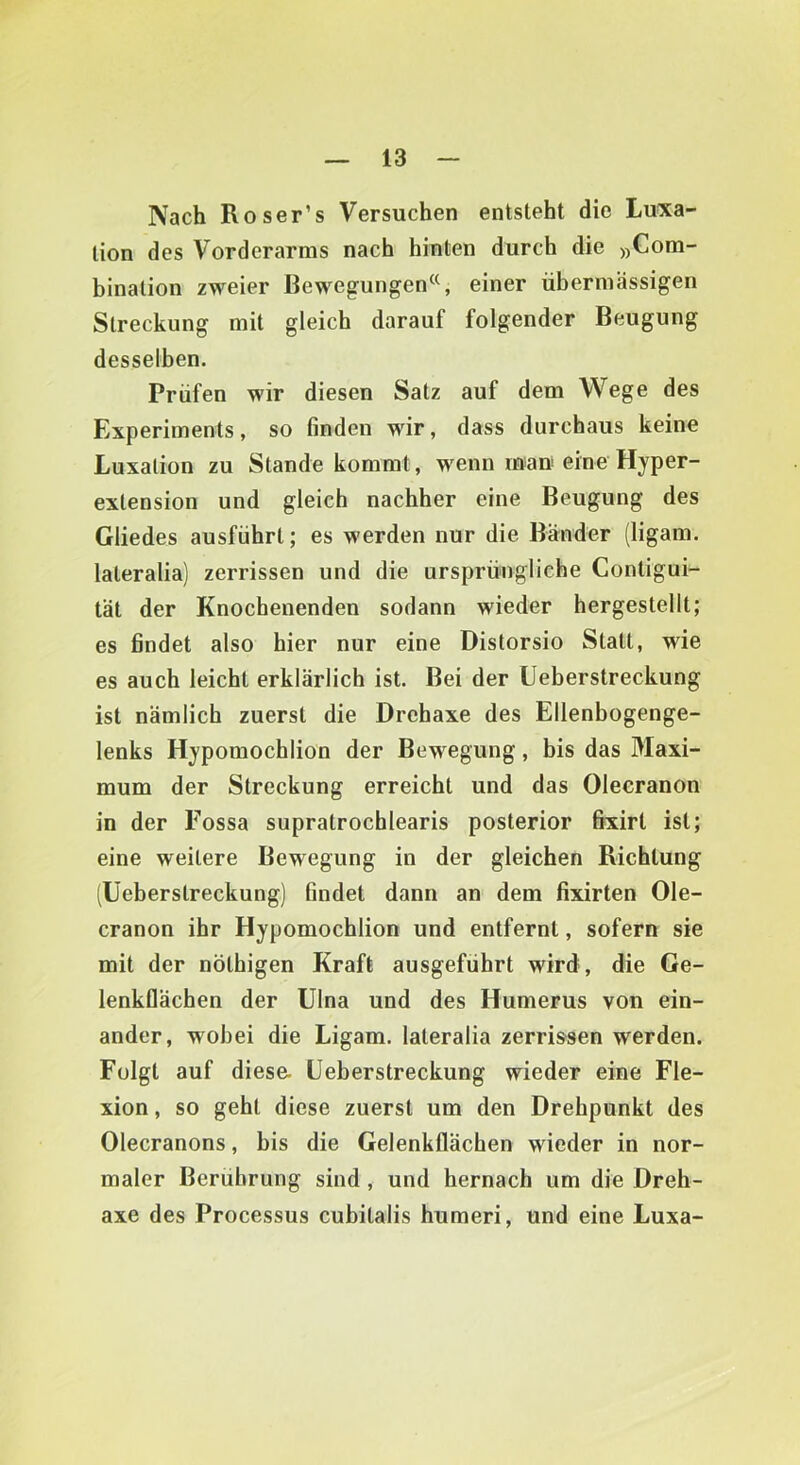 Nach Roser’s Versuchen entsteht die Luxa- tion des Vorderarms nach hinten durch die j^Com- bination zweier Bewegungen«, einer übermässigen Streckung mit gleich darauf folgender Beugung desselben. Prüfen wir diesen Satz auf dem Wege des Experiments, so finden wir, dass durchaus keine Luxation zu Stande kommt, wenn mau eine Hyper- extension und gleich nachher eine Beugung des Gliedes ausführt; es werden nur die Bänder (ligam. lateralia) zerrissen und die ursprüngliche Contigui- tät der Knochenenden sodann wieder hergestellt; es findet also hier nur eine Distorsio Statt, wie es auch leicht erklärlich ist. Bei der Ueberstreckung ist nämlich zuerst die Drehaxe des Ellenbogenge- lenks Hypomochlion der Bewegung, bis das Maxi- mum der Streckung erreicht und das Oleeranon in der Fossa supratrochlearis posterior fixirt ist; eine weitere Bewegung in der gleichen Richtung (Ueberstreckung) findet dann an dem fixirten Ole- cranon ihr Hypomochlion und entfernt, sofern sie mit der nöthigen Kraft ausgeführt wird, die Ge- lenkflächen der Ulna und des Humerus von ein- ander, wobei die Ligam. lateralia zerrissen werden. Folgt auf diese. Ueberstreckung wieder eine Fle- xion , so geht diese zuerst um den Drehpunkt des Olecranons, bis die Gelenkflächen wieder in nor- maler Berührung sind, und hernach um die Dreh- axe des Processus cubitalis humeri, und eine Luxa-