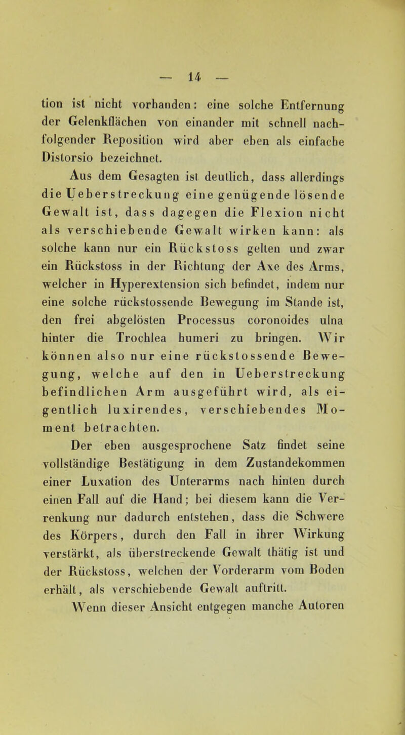 u tion ist nicht vorhanden: eine solche Entfernung der Gelenkflächen von einander mit schnell nach- folgender Pveposition wird aber eben als einfache Distorsio bezeichnet. Aus dem Gesagten ist deutlich, dass allerdings die Ueberstreckung eine genügende lösende Gewalt ist, dass dagegen die Flexion nicht als verschiebende Gewalt wirken kann: als solche kann nur ein Rückstoss gelten und zwar ein Rückstoss in der Richtung der Axe des Arms, welcher in Hyperextension sich befindet, indem nur eine solche rückstossende Bewegung im Stande ist, den frei abgelösten Processus coronoides ulna hinter die Trochlea humeri zu bringen. Wir können also nur eine rückstossende Bewe- gung, welche auf den in Ueberstreckung befindlichen Arm ausgeführt wird, als ei- gentlich luxirendes, verschiebendes Mo- ment betrachten. Der eben ausgesprochene Satz findet seine vollständige Bestätigung in dem Zustandekommen einer Luxation des Unterarms nach hinten durch einen Fall auf die Hand; bei diesem kann die Ver- renkung nur dadurch entstehen, dass die Schwere des Körpers, durch den Fall in ihrer Wirkung verstärkt, als überstreckende Gewalt thätig ist und der Rückstoss, welchen der Vorderarm vom Boden erhält, als verschiebende Gewalt auftritt. Wenn dieser Ansicht entgegen manche Autoren
