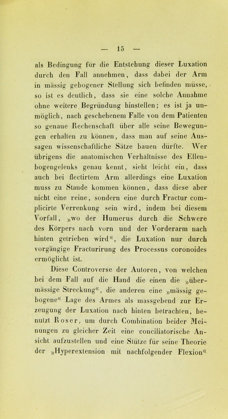 als Bedingung für die Entstehung dieser Luxation durch den Fall annehmen, dass dabei der Arm in massig gebogener Stellung sich befinden müsse,-' so ist es deutlich, dass sie eine solche Annahme ohne weitere Begründung hinstellen; es ist ja un- möglich, nach geschehenem Falle von dem Patienten so genaue ßechenschaft über alle seine Bewegun- gen erhalten zu können, dass man auf seine Aus- sagen wissenschaftliche Sätze bauen dürfte. Wer übrigens die anatomischen Verhältnisse des Ellen- bogengeleuks genau kennt, sieht leicht ein, dass auch bei flectirtem Arm allerdings eine Luxation muss zu Stande kommen können, dass diese aber nicht eine reine, sondern eine durch Fractur com- plicirte Verrenkung sein wird, indem bei diesem Vorfall, »wo der Humerus durch die Schwere des Körpers nach vorn und der Vorderarm nach hinten getrieben wird^S die Luxation nur durch vorgängige Fracturirung des Processus coronoides ermöglicht ist. Diese Controverse der Autoren, von welchen bei dem Fall auf die Hand die einen die »über- mässige Streckung^^, die anderen eine »mässig ge- bogene® Lage des Armes als massgebend zur Er- zeugung der Luxation nach hinten betrachten, be- nutzt Pvoser, um durch Combination beider Mei- nungen zu gleicher Zeit eine conciliatorische An- sicht aufzustellen und eine Stütze für seine Theorie der »Hjperextension mit nachfolgender Flexion®