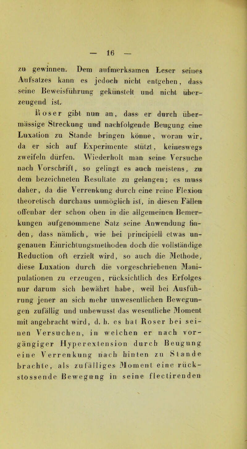 zu gewinnen. Dem aufmerksamen Leser seines Aufsatzes kann es jedoch nicht entgehen, dass seine Beweisführung gekünstcU und nicht über- zeugend ist. i» 0 s e r gibt nun an, dass er dnrch über- mässige Streckung und nachfolgende Beugung eine Luxation zu Stande bringen könne, woran wir, da er sich auf Experimente stützt, keineswegs zweifeln dürfen. Wiederholt man seine Versuche nach Vorschrift, so gelingt es auch meistens, zu dem bezeichneten Resultate zu gelangen; es muss daher, da die Verrenkung durch eine reine Flexion theoretisch durchaus unmöglich ist, in diesen Fällen offenbar der schon oben in die allgemeinen Bemer- kungen aufgenommene Satz seine Anwendung fin- den , dass nämlich, wie bei prineipiell etwas un- genauen Einrichtungsmethoden doch die vollständige Reduction oft erzielt wird, so auch die Methode, diese Luxation durch die vorgeschriebenen Mani- pulationen zu erzeugen, rücksichtlich des Erfolges nur darum sich bewährt habe, weil bei Ausfüh- rung jener an sich mehr unwesentlichen Bewegun- gen zufällig und unbewusst das wesentliche Moment mit angebracht wird, d. h. es hat Roser bei sei- nen Versuchen, in welchen er nach vor- gängiger Hjperextension durch Beugung eine Verrenkung nach hinten zu Stande brachte, als zufälliges Moment eine rück- stossende Bewegung in seine flectirenden
