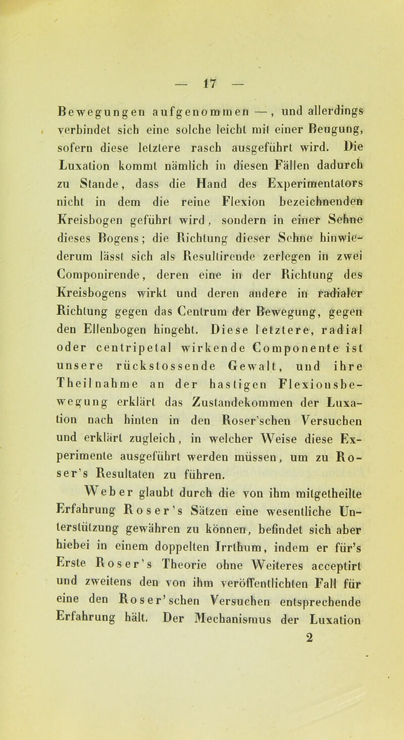 Bewegungen aufgenoininen —, und allerdings verbindet sich eine solche leicht niil einer Beugung, sofern diese letztere rasch ausgeführt wird. Die Luxation kommt nämlich in diesen Fallen dadurch zu Stande, dass die Hand des Experimentators nicht in dem die reine Flexion bezeichnenden Kreisbogen geführt wird, sondern in einer Sehne dieses Bogens; die Richtung dieser Sehne hinwie'- derum lasst sich als Resullirende zerlegen in zwei Componirende, deren eine in der Richtung des Kreisbogens wirkt und deren andere in tadialer Richtung gegen das Centrum der Bewegung, gegen den Ellenbogen hingeht. Diese letztere, radial oder centripetal wirkende Componente ist unsere rückstossende Gewalt, und ihre Theilnahme an der hastigen Flexiousbe- wegung erklärt das Zustandekommen der Luxa- tion nach hinten in den Roser’schen Versuchen und erklärt zugleich, in welcher Weise diese Ex- perimente ausgeführt werden müssen, um zu Ro- ser’s Resultaten zu führen. Weber glaubt durch die von ihm raitgetheilte Erfahrung Ros er’s Sätzen eine wesentliche Un- terstützung gewähren zu können, befindet sich aber hiebei in einem doppelten Irrthum, indem er für’s Erste Ros er’s Theorie ohne Weiteres acceptirt und zweitens den von ihm veröffentlichten Fall für eine den Roser’schen Versuchen entsprechende Erfahrung hält, Der Mechanismus der Luxation 2