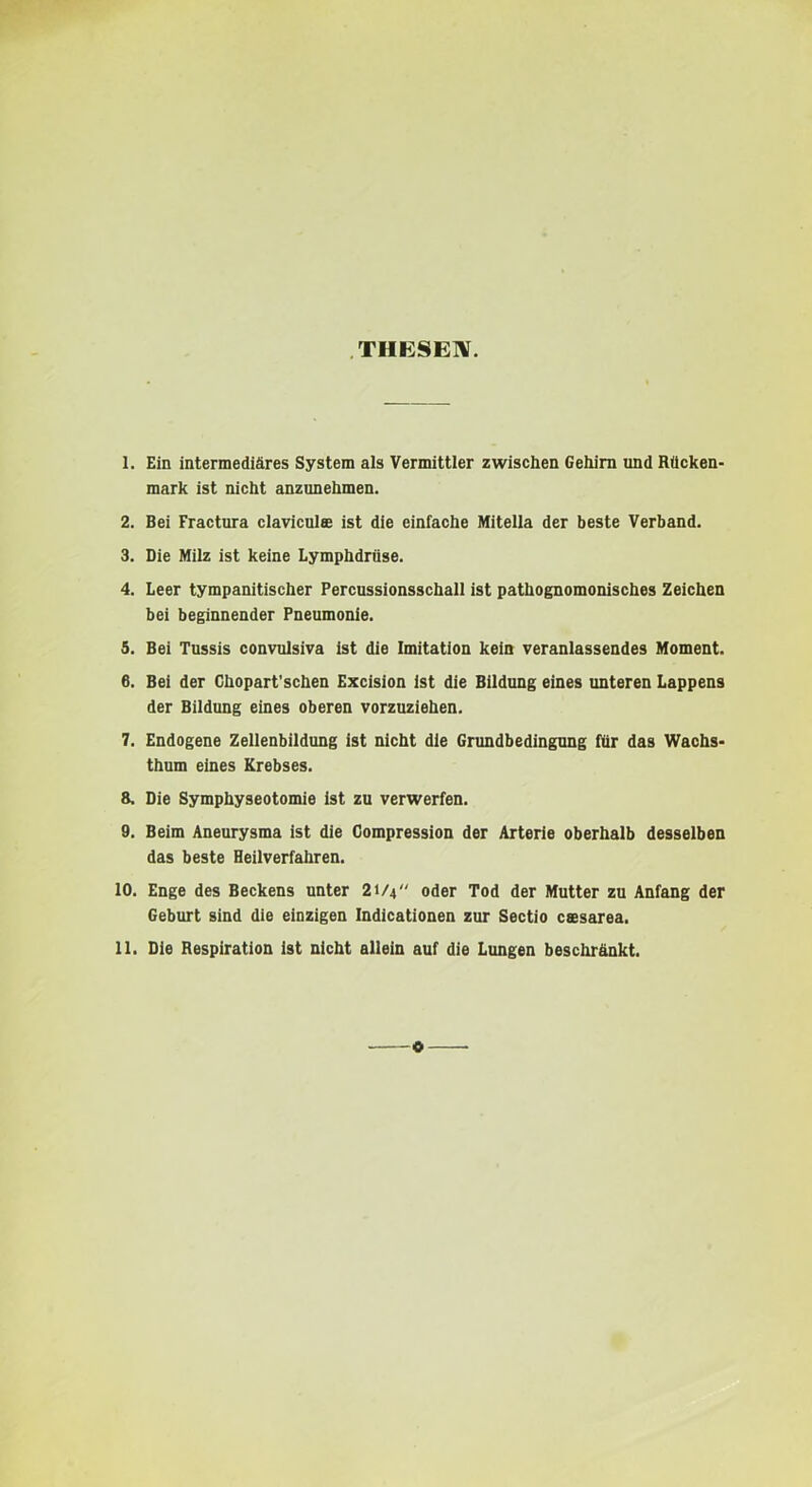 THESEW. 1. Ein intermediäres System als Vermittler zwischen Gehirn und Rücken- mark ist nicht anzunehmen. 2. Bei Fractura claviculs ist die einfache Mitella der beste Verband. 3. Oie Milz ist keine Lymphdrüse. 4. Leer tympanitischer Percussionsschall ist pathognomonisches Zeichen bei beginnender Pneumonie. 5. Bei Tussis convulsiva ist die Imitation kein veranlassendes Moment. 6. Bei der Ghopart’schen Excision ist die Bildung eines unteren Lappens der Bildung eines oberen vorzuziehen. 7. Endogene Zellenbildung ist nicht die Grundbedingung für das Wachs- thum eines Krebses. 8. Die Symphyseotomie Ist zu verwerfen. 9. Beim Aneurysma ist die Gompression der Arterie oberhalb desselben das beste Heilverfahren. 10. Enge des Beckens unter 21/4 oder Tod der Mutter zu Anfang der Geburt sind die einzigen Indicationen zur Sectio cesarea. 11. Die Respiration ist nicht allein auf die Lungen beschränkt. o