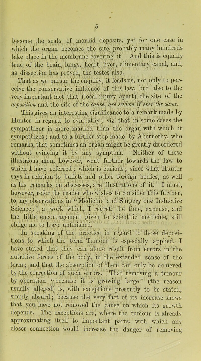 become the seats of morbid deposits, yet for one case in which the organ becomes the site, probably many hundreds take place in the membrane covering it. And this is equally true of the brain, lungs, heart, liver, alimentary canal, and, as dissection has j)i’Oved, the testes also. That as we pursue the enquiry, it leads us, not only to per- ceive the conservative influence of this laAV, but also to the very important fact that (local injury apart) the site of the deposition and the site of the cause, are seldom if ever the same. This gives an interesting significance to a remark made by Hunter in regard to sympathy; viz. that in some cases the sympathizer is more marked than the organ with which it sympathizes; and to a further step made by Abernethy, who remarks, that sometimes an organ might be greatly disordered without evincing it by any symptom. Neither of these illustrious men, however, went further towards the law to which I have referred ; which is curious ; since what Hunter says in relation to bullets and other foreign bodies, as well as his remarks on abscesses, are illustrations of it. I must, however, refer the reader who wishes to consider this further, to my observations in “ Medicine and Surgery one Inductive Science;” a work which, I regret, the time, expense, and the little encouragement given to scientific medicine, still oblige me to leave unfinished. In speaking of the practice in regard to those deposi- tions to which the term Tumour is especially applied, I have stated that they can alone result from errors in the nutritive forces of the body, in the extended sense of the term; and that the absorption of them can only be achieved by the correction of such errors. That removing a tumour by operation “because it is growing large” (the reason usually alleged) is, with exceptions presently to be stated, simifiy absm-d; because the very fact of its increase shows that you have not removed the cause on which its growth depends. The exceptions are, where the tumour is already approximating itself to important parts, with which any closer connection would increase the danger of removing