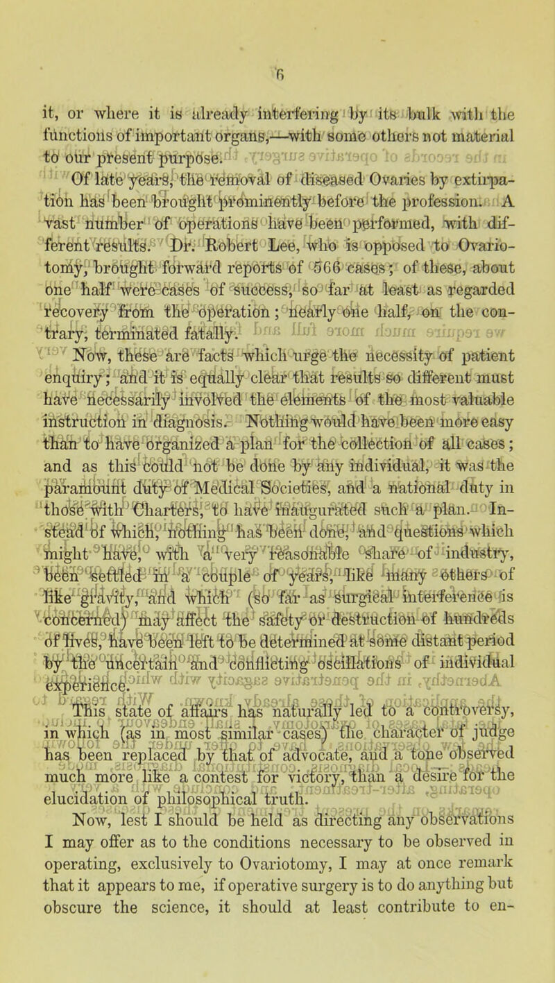 fi it, or where it is ulready interfering by its bulk Avitli the lunctioiis of important organs,—^with some others not material to our present purpose. Of late yeiii’^i^tlie'removal of diseased Ovaries by extiipa- tion has ‘ been- broiigllt' prominently' before' the profession. ■ A vast number of operations'have been performed, with dif- ferent results. 'DK Robert Lee, who is opposed to Ovario- tomjr, brought forward reports of ' 566 cases; of these, about one half-'•^ere-cases of^success; so ' far at least as regarded r^overy^lhom the''^Operation; 'bearly obe half, on the con- trary, terminated fatally. ■ Now, these are facts which urge the necessity of patient enquiry; ah'd-itis equally clear that results so different must have necessarily'' involfed the elements of the most valuable instructioh in diagnosis.- Nothingwoulcthaveheen more easy than to have organized a plan' for the' collection of all cases; and as this'cottld'''not be done by ahy individual, it was the paraihljiiht dut;^6f Medical Societies; ahd' a national duty in thol^^fMtff^'Ghart^'rsJ^td ha'V’e sUch a plan. In- stehd^lif -i^iiSh^^hbtllin^'ha^ d^bi *hnd‘'^^uestions'which might ® hii-#|^ witii ^a'^Very'^ i^sOnkble ^are -of industr}', ‘cliuple ofbhUny ^bthers^' of llke“^i|iii'‘i^y,‘^^t!d whith^ (So fai’ as' Surgical'tinterfei’enee'as the' safety^er destruction ef hundreds df '^e^,^i5iayfe'bete^^ be determined'atycme distant period by 'th'e'''dhcei!“taiii*^^d^''cdbflib'ting^ oscillations of individual ^ sla^ of ally’s' has^na^ui^ily led td^ cqiitrovei^Sy, inViiich ^l^s ^m^mpst^'^^^ character of judge has been ihplacea by tha^bf advocatej*^^^ a tone obsei4ed much more like a contest for victory,'tlian 'a desire for the elucidation of philosophical truth. Now, lest I should he held as directing any ohSCrvatibns I may offer as to the conditions necessary to be observed in operating, exclusively to Ovariotomy, I may at once remark that it appears to me, if operative surgery is to do anything but obscure the science, it should at least contribute to en-