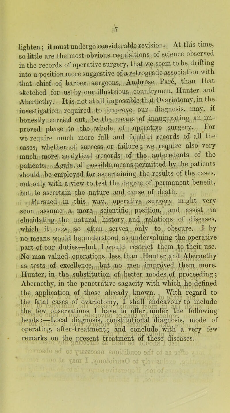 lighten; it must undergo eonsiderable revision. At this time, so little are the most obvious requisitions of science observed in the records of operative surgery, that we seem to be drifting into a position more suggestive of a retrogriade association with that chief of barber surgeons, Ambrose Pare, than that sketched for us by our illustrious countrymen. Hunter and Abernethy. It is not at all impossible that Ovariotomy, in the investigation required to improve our diagnosis, may, if honestly cai’ried out, be the means of inaugurating an im- proved phase to ythe whole of poperative surgery. For we require much more full and faithful records of all the cases, whether of success or failure; we require also very much more analytical irecords of |tii6 antecedents of the patients. Again, all possible means permitted by the patients should be employed for ascertaining the results of the cases, not only with a view to test the degree of permanent benefit, but to ascertain the nature and cause of de^th. Pursued in this way,, operative .surgery might very soon assume; a. moi,’e .spientific position, ,and assi|5t in elucidating . the xi^tural history^ and. i-jelations of diseases, which it nowniiso ,9|tep,.,sprves, only to obscure. I by no. means would be nnderstood as undervaluing the operative part, of our. duties—but I would restrict them ta^thpir use. No man valued operations less than Hunter and; Abernethy as tests of excellence, but no men imprpy.ed them more. Hunter, in the substitution of better modes of proceeding; Abernethy, in the penetrative sagacity with which he defined the application of those already known. . With regard to the fatal cases of ovariotomy^, I shall endeavour to include the few observations I have to offer under the following heads:—Local diagnosis^ constitutional diagnosis, mode of operating, after-treatnient; and conclude with a very few remarks on the present treatment of these diseases.