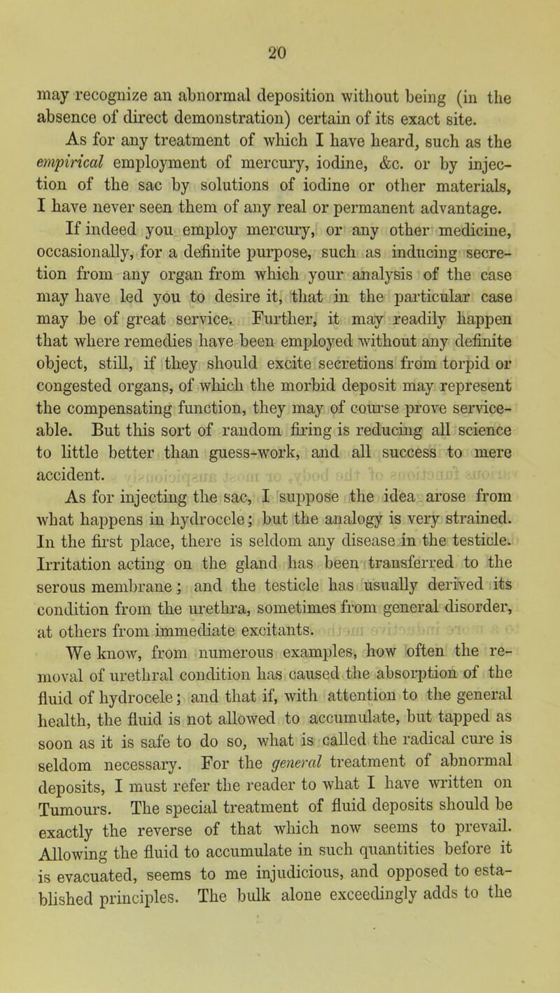 may recognize an abnormal deposition without being (in the absence of direct demonstration) certain of its exact site. As for any treatment of which I have heard, such as the empincal employment of mercury, iodine, &c. or by injec- tion of the sac by solutions of iodine or other materials, I have never seen them of any real or permanent advantage. If indeed you employ mercury, or any other medicine, occasionally, for a definite purpose, such as inducing secre- tion from any organ from which your analysis of the case may have led you to desire it, that in the particular case may be of great service. Further, it may readily happen that where remedies have been employed without any definite object, still, if they should excite secretions from torpid or congested organs, of which the morbid deposit may represent the compensating function, they may of coui'se prove service- able. But this sort of random firing is reducing all science to little better than guess-work, and all success to mere accident. As for injecting the sac, I suppose the idea arose from what happens in hydrocele; but the analogy is very strained. In the fii’st place, there is seldom any disease in the testicle. Irritation acting on the gland has been transferred to the serous membrane; and the testicle has usually derived its condition from the urethra, sometimes from general disorder, at others from immediate excitants. We know, from numerous examples, how often the re- moval of urethral condition has caused the absorption of the fluid of hydrocele; and that if, with attention to the general health, the fluid is not allowed to accumidate, but tapped as soon as it is safe to do so, what is called the radical cure is seldom necessary. For the general treatment of abnormal deposits, I must refer tbe reader to what I have written on Tumours. The special treatment of fluid deposits should be exactly the reverse of that which now seems to prevail. Allowing the fluid to accumulate in such quantities before it is evacuated, seems to me injudicious, and opposed to esta- blished principles. The bulk alone exceedingly adds to the