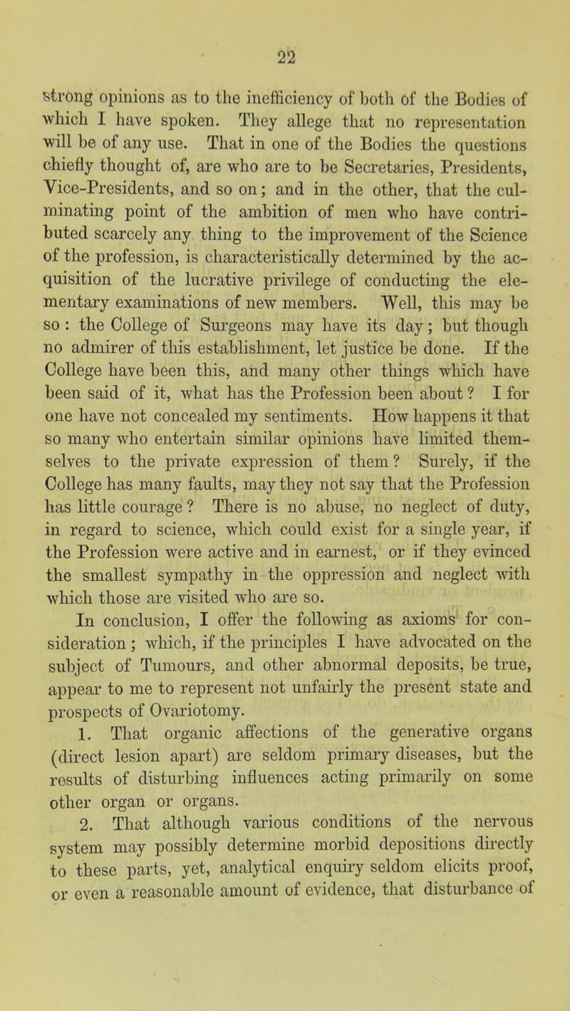 strong opinions as to the inefficiency of both of the Bodies of which I have spoken. They allege that no representation will be of any use. That in one of the Bodies the questions chiefly thought of, are who are to be Secretaries, Presidents, Vice-Presidents, and so on; and in the other, that the cul- minating point of the ambition of men who have contri- buted scarcely any thing to the improvement of the Science of the profession, is characteristically determined by the ac- quisition of the lucrative privilege of conducting the ele- mentary examinations of new members. Well, this may be so : the College of Surgeons may have its day; but though no admirer of this establishment, let justice be done. If the College have been this, and many other things which have been said of it, what has the Profession been about ? I for one have not concealed my sentiments. How happens it that so many who entertain similar opinions have limited them- selves to the private expression of them ? Surely, if the College has many faults, may they not say that the Profession has little courage ? There is no abuse, no neglect of duty, in regard to science, which could exist for a single year, if the Profession were active and in earnest, or if they evinced the smallest sympathy in the oppression and neglect with which those are visited who are so. In conclusion, I offer the follomng as axioms for con- sideration ; which, if the principles I have advocated on the subject of Tumours, and other abnormal deposits, be true, appear to me to represent not unfairly the present state and prospects of Ovariotomy. 1. That organic affections of the generative organs (direct lesion apart) are seldom primary diseases, but the results of disturbing influences acting primarily on some other organ or organs. 2. That although various conditions of the nervous system may possibly determine morbid depositions directly to these parts, yet, analytical enquiry seldom elicits proof, or even a reasonable amount of evidence, that disturbance of