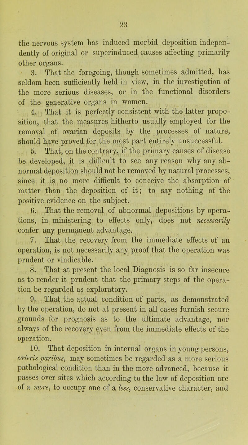 the nervous system has induced morbid deposition indepen- dently of original or superinduced causes affecting primarily other organs. ' 3. That the foregoing, though sometimes admitted, has seldom been sufficiently held in view, in the investigation of the more serious diseases, or in the functional disorders of the generative organs in women. 4. That it is perfectly consistent with the latter propo- sition, that the measures hitherto usually employed for the removal of ovarian deposits by the processes of nature, should have proved for the most part entirely unsuccessful. 5. That, on the contrary, if the j)rimary causes of disease be developed, it is difficult to see any reason why any ab- normal deposition should not be removed by natural processes, since it is no more difficult to conceive the absorption of matter than the deposition of it; to say nothing of the positive evidence on the subject. 6. That the removal of abnormal depositions by opera- tions, in ministering to effects only, does not necessarily confer any permanent advantage. 7. That the recovery from the immediate effects of an operation, is not necessarily any proof that the operation was prudent or vindicable. 8. That at present the local Diagnosis is so far insecure as to render it prudent that the primary steps of the opera- tion be regarded as exploratory. 9. That the actual condition of parts, as demonstrated by the operation, do not at present in all cases furnish secure grounds for prognosis as to the ultimate advantage, nor always of the recovery even from the immediate effects of the operation. 10. That deposition in internal organs in young persons, cceteris paribus, may sometimes be regarded as a more serious pathological condition than in the more advanced, because it passes over sites which according to the law of deposition are of a more, to occupy one of a less, conservative character, and