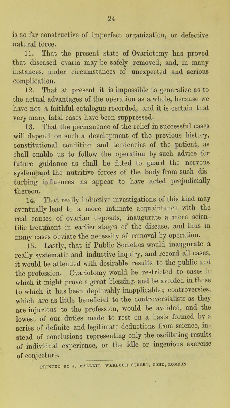 is so far constructive of imperfect organization, or defective natural force. 11. That the present state of Ovariotomy has proved that diseased ovaria may be safely removed, and, in many instances, under circumstances of unexpected and serious complication. 12. That at present it is impossible to generalize as to the actual advantages of the operation as a whole, because we have not a faithful catalogue recorded, and it is certain that very many fatal cases have been suppressed. 13. That the permanence of the relief in successful cases will depend'on such a development of the previous history, constitutional condition and tendencies of the patient, as shall enable us to follow the operation by such advice for future guidance as shall be fitted to guard the nervous system and the nutritive forces of the body from such dis- turbing influences as appear to have acted prejudicially thereon. 14. That really inductive investigations of this kind may eventually lead to a more intimate acquaintance with the real causes of ovarian deposits, inaugurate a more scien- tific treatment in earlier stages of the disease, and thus in many cases obviate the necessity of removal by operation. 15. Lastly, that if Public Societies would inaugurate a really systematic and inductive inquiry, and record all cases, it would be attended with desirable results to the public and the profession. Ovariotomy would be restricted to cases m which it might prove a great blessing, and be avoided in those to which it has been deplorably inapplicable; controversies, which are as little beneficial to the controversialists as they are injurious to the profession, would be avoided, and the lowest of our duties made to rest on a basis formed by a series of definite and legitimate deductions from science, in- stead of conclusions representing only the oscillating results of individual experience, or the idle or ingenious exercise of conjecture. PRINTED EY J. MALLETT, WARDOUR STREET, SOHO, LONDON.