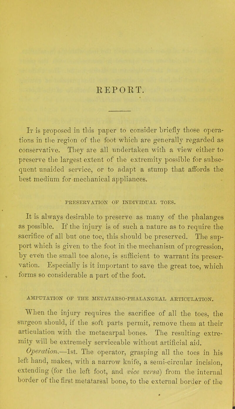 REPOKT. It is proposed in tliis paper to consider briefly those opera- tions in the region of the foot which are generally regarded as conservative. They are all nndertahen with a view either to preserve the largest extent of the extremity possible for subse- quent unaided service, or to adapt a stump that affords the best medium for-mechanical appliances. PRESERVATION OF INDIVIDUAL TOES. It is always desirable to preserve as many of the phalanges as possible. If the injury is of such a nature as to require the sacrifice of all but one toe, this should be preserved. The sup- port which is given to the foot in' the mechanism of progression, by even the small toe alone, is sufficient to warrant its preser- vation. Especially is it important to save the great toe, which forms so considerable a part of the foot. AMPUTATION OF THE I^IETATARSO-PHALANGEAL ARTICULATION. When the injury requires the sacrifice of all the toes, the surgeon should, if the soft parts permit, remove them at their articulation with the metacarpal bones. The resulting extre- mity will be extremely serviceable 'without artificial aid. Ojperation.—1st. The operator, grasping all the toes in his left hand, makes, with a narrow knife, a semi-circular incision, extending (for the left foot, and vice versa) from the internal border of the first metatarsal bone, to the external border of the