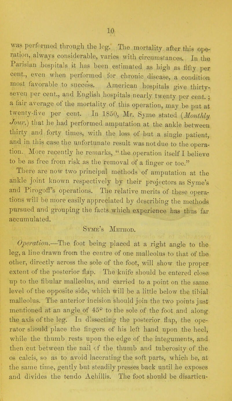 was performed tliroiigli the leg. The mortality after this ope- ration, always considerable, varies with circumstances. In the Parisian hospitals it has been estimated as high as lifly per cent., even when performed for chronic disease, a condition most favorable to success. American hospitals give thirty- seven per cent., and Eiiglisli hospitals nearly twenty per cent. ; a fair average of the mortality of this operation, may be put at twenty-five per cent. In 1850, Mr. Syme stated {Monthly Jour) that he had performed amputation at the ankle between thii ty and forty times, with the loss ot but a single patient, and in this case the unfortunate result was not due to the opera- tion. More recently he remarks, “ the operation itself I believe to be as free from risk as the removal of a finger or toe.” There are now two principal methods of amputation at the ankle joint known respectively by their projectors as Syme’s and Pirogoff’s operations. The relative merits of these opera- tions will be more easily appreciated by describing the methods pursued and grouping the fects which experience has’ thus fiir accumulated. Syaie’s Method. Operation.—^The foot being placed at a right angle to the leg, a line di'awn from the centre of one malleolus to that of the other, directly across the sole of the foot, will show the proper extent of the posterior flap. The knife should be entered close up to the fibular malleolus, and carried to a point on the same level of the opposite side, which will be a little below the tibial malleolus. The anterior incision should join the two points just mentioned at an angle of 45® to the sole of the foot and along the axis of the leg. In dissecting the posterior flap, the ope- rator should place the fingers of his left hand upon the heel, while the thumb rests upon the edge of the integuments, and then cut between the nail cf the thumb and tuberosity of the os calcis, so as to avoid lacerating the soft parts, which he, at the same time, gently but steadily presses back until he exposes and divides the tendo Achillis. The foot should be disarticu-