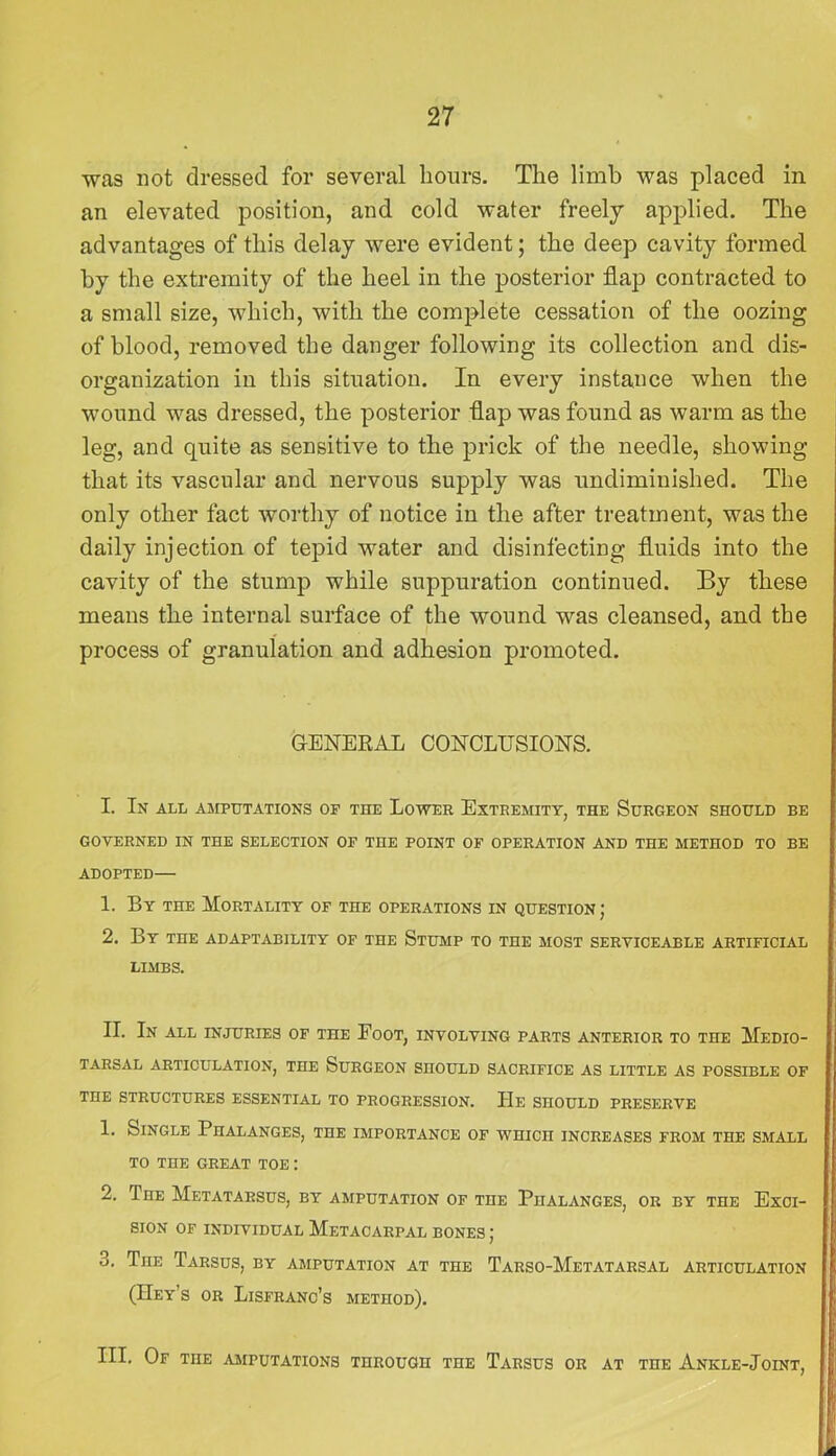 was not dressed for several hours. The limb was placed in an elevated position, and cold water freely applied. The advantages of this delay were evident; the deep cavity formed by the extremity of the heel in the posterior flap contracted to a small size, which, with the complete cessation of the oozing of blood, removed the danger following its collection and dis- organization in this situation. In every instance when the wound was dressed, the posterior flap was found as warm as the leg, and quite as sensitive to the prick of the needle, showing that its vascular and nervous supply was undimiuished. The only other fact worthy of notice in the after treatment, was the daily injection of tepid water and disinfecting fluids into the cavity of the stump while suppuration continued. By these means the internal surface of the wound was cleansed, and the process of granulation and adhesion promoted. GENERAL CONCLUSIONS. I. In all amputations of the Lower Extremity, the Surgeon should be GOVERNED IN THE SELECTION OF THE POINT OF OPERATION AND THE METHOD TO BE ADOPTED— 1. By THE Mortality of the operations in question ; 2, By the adaptability of the Stump to the most serviceable artificial LIMBS. II. In all INJURIES OF THE FoOT, INVOLVING PARTS ANTERIOR TO THE MeDIO- TARSAL ARTICULATION, THE SuRGEON SHOULD SACRIFICE AS LITTLE AS POSSIBLE OF THE STRUCTURES ESSENTIAL TO PROGRESSION. PIe SHOULD PRESERVE 1. Single Phalanges, the importance of which increases from the smalt. TO THE great TOE; 2. The Metatarsus, by amputation of the Phalanges, or by the Exci- sion OF INDIVIDUAL MeTACARPAL BONES ; 3. The Tarsus, by amputation at the Tarso-Metatarsal articulation (Hey’s or Lisfranc’s method). III. Of the amputations through the Tarsus or at the Ankle-Joint,