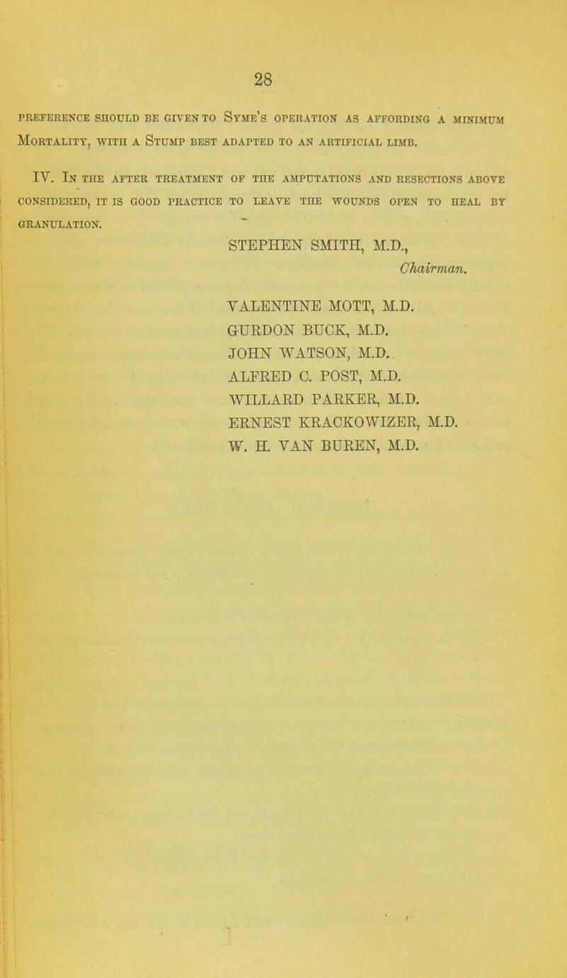 PREFERENCE SHOULD BE GIVEN TO SyMe’s OPERATION AS AFFORDING A MINIMUM Mortality, wiTn a Stump best adapted to an artificial limb. IV. In the after treatment of the amputations and resections above CONSIDERED, IT IS GOOD PRACTICE TO LEAVE THE WOUNDS OPEN TO HEAL BY GRANULATION. STEPHEN SMITH, M.D., Chairman. VALENTINE MOTT, M.D. GURDON BUCK, M.D. JOHN WATSON, M.D., ALFRED 0. POST, M.D. WILLARD PARKER, M.D. ERNEST KRACKOWIZER, M.D. W. H. VAN BUREN, M.D.