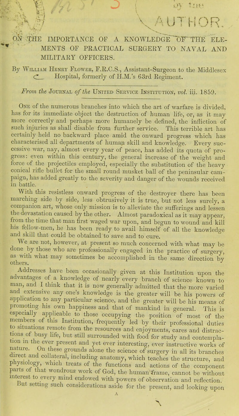 ON THE IMPORTANCE OF A KNOWLEDGE'^OT'THE ELE- MENTS OF PRACTICAL SURGERY TO NAVAL AND MILITARY OFFICERS. By William Henry Flower, F.R.C.S., Assistant-Surgeon to the Middlesex C Hospital, formerly of II.M.’s 63rd Regiment. From the Journal of the United Service Institution, vol. iii. 1859. One of the numerous branches into which the art of warfare is divided, has for its immediate object the destruction of human life, or, as it may more correctly and perhaps more humanely be defined, the infliction of such injuries as shall disable from further service. This terrible art has certainly held no backward place amid the onward progress which has characterised all departments of human skill and knowledge. Every suc- cessive war, nay, almost every year of peace, has added its quota of pro- gress: even within this century, the general increase of the weight and force of the projectiles employed, especially the substitution of the heavy conical rifle bullet for the small round musket ball of the peninsular cam- paign, has added greatly to the severity and danger of the wounds received in battle. With this resistless onward progress of the destroyer there has been marching side by side, less obtrusively it is true, but not less surely, a companion art, whose only mission is to alleviate the sufferings and lessen t he devastation caused by the other. Almost paradoxical as it may appear, from the time that man first waged war upon, and begun to wound and kill his fellow-men, he has been ready to avail himself of all the knowledge and skill that could be obtained to save and to cure. We are not, however, at present so much concerned with what may be done. by those who are professionally engaged in the practice of surgery, as with what may sometimes be accomplished in the same direction by others. J Addresses have been occasionally given at this Institution upon the advantages of a knowledge of nearly every branch of science known to man, and I think that it is now generally admitted that the more varied and extensive any one’s knoivledge is the greater will be his powers of application to any particular science, and the greater will be his means of promoting his own happiness and that of mankind in general. This is especially applicable to those occupying the position of most of the members of this Institution, frequently led by their professional duties to situations remote from the resources and enjoyments, cares and distrac- tions of busy life, but still surrounded with food for study and contempla- mn m the ever present and yet ever interesting, ever instructive works of nature. On these grounds alone the science of surgery in all its branches nect and collateral, including anatomy, which teaches the structure, and p ysio ogy, w uch treats of the functions and actions of the component pai s o that wondrous work of God, the human frame, cannot be without interest to every mind endowed with powers of observation and reflection, u setting such considerations aside for the present, and looking upon