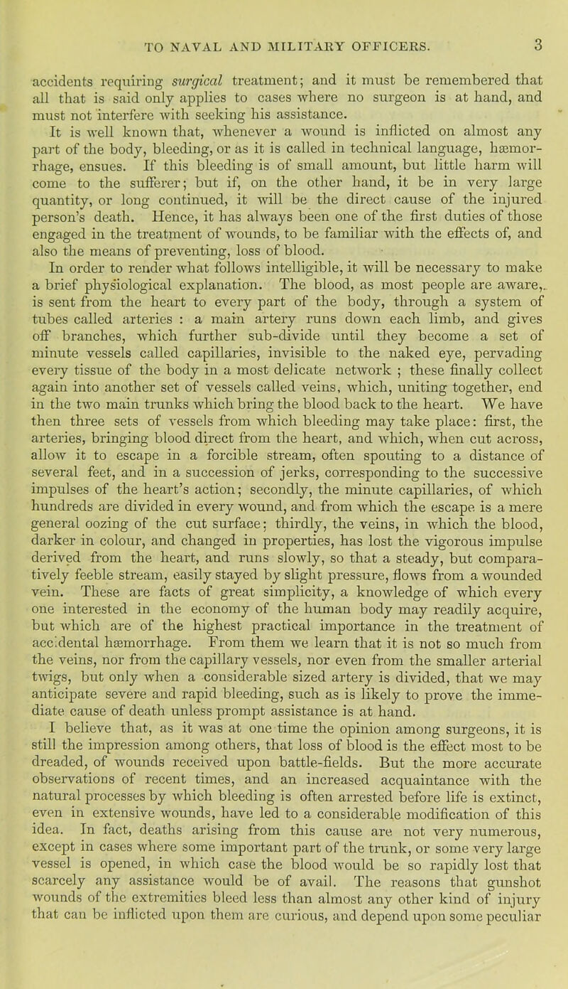 accidents requiring surgical treatment; and it must be remembered that all that is said only applies to cases where no surgeon is at hand, and must not interfere with seeking his assistance. It is well known that, whenever a wound is inflicted on almost any part of the body, bleeding, or as it is called in technical language, liEemor- rhage, ensues. If this bleeding is of small amount, but little harm will come to the sufferer; but if, on the other hand, it be in very large quantity, or long continued, it will be the direct cause of the injured person’s death. Hence, it has always been one of the first duties of those engaged in the treatment of wounds, to be familiar with the effects of, and also the means of preventing, loss of blood. In order to render what follows intelligible, it will be necessary to make a brief physiological explanation. The blood, as most people are aware,., is sent from the heart to every part of the body, through a system of tubes called arteries : a main artery runs down each limb, and gives off branches, which further sub-divide until they become a set of minute vessels called capillaries, invisible to the naked eye, pervading every tissue of the body in a most delicate network ; these finally collect again into another set of vessels called veins, which, uniting together, end in the two main trunks which bring the blood back to the heart. We have then three sets of vessels from which bleeding may take place: first, the arteries, bringing blood direct from the heart, and which, when cut across, allow it to escape in a forcible stream, often spouting to a distance of several feet, and in a succession of jerks, corresponding to the successive impulses of the heart’s action; secondly, the minute capillaries, of which hundreds are divided in every wound, and from which the escape is a mere general oozing of the cut surface; thirdly, the veins, in which the. blood, darker in colour, and changed in properties, has lost the vigorous impulse derived from the heart, and runs slowly, so that a steady, but compara- tively feeble stream, easily stayed by slight pressure, flows from a wounded vein. These are facts of great simplicity, a knowledge of which every one interested in the economy of the human body may readily acquire, but which are of the highest practical importance in the treatment of accidental haemorrhage. From them we learn that it is not so much from the veins, nor from the capillary vessels, nor even from the smaller arterial twigs, but only when a considerable sized artery is divided, that we may anticipate severe and rapid bleeding, such as is likely to prove the imme- diate cause of death unless prompt assistance is at hand. I believe that, as it was at one time the opinion among surgeons, it is still the impression among others, that loss of blood is the effect most to be dreaded, of wounds received upon battle-fields. But the more accurate observations of recent times, and an increased acquaintance with the natural processes by which bleeding is often arrested before life is extinct, even in extensive wounds, have led to a considerable modification of this idea. In fact, deaths arising from this cause are not very numerous, except in cases where some important part of the trunk, or some very large vessel is opened, in which case the blood would be so rapidly lost that scarcely any assistance would be of avail. The reasons that gunshot wounds of the extremities bleed less than almost any other kind of injury that can be inflicted upon them are curious, and depend upon some peculiar