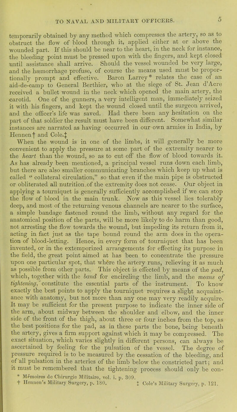temporarily obtained by any method which compresses the artery, so as to obstruct the flow of blood through it, applied either at or above the wounded part. If this should be near to the heart, in the neck for instance, the bleeding point must be pressed upon with the fingers, and kept closed until assistance shall arrive. Should the vessel wounded be very large, and the haemorrhage profuse, of course the means used must be propor- tionally prompt and effective. Baron Larrey * relates the case of an aid-de-camp to General Berthier, who at the siege of St. Jean d’Acre received a bullet wound in the neck which opened the main artery, the •carotid. One of the gunners, a very intelligent man, immediately seized it with his fingers, and kept the wound closed until the surgeon arrived, and the officer’s life was saved. Had there been any hesitation on the part of that soldier the result must have been different. Somewhat similar instances are narrated as having occurred in our own armies in India, by Hennenf and Cole4 When the wound is in one of the limbs, it will generally be more convenient to apply the pressure at some part of the extremity nearer to the heart than the wound, so as to cut off the flow of blood towards it. As has already been mentioned, a principal vessel runs down each limb, but there are also smaller communicating branches which keep up what is called “ collateral circulation,” so that even if the main pipe is obstructed or obliterated all nutrition .of the extremity does not cease. Our object in applying a tourniquet is generally sufficiently accomplished if we can stop the flow of blood in the main trunk. Now as this vessel lies tolerably deep, and most of the returning venous channels are nearer to the surface, a simple bandage fastened round the limb, without any regard for the anatomical position of the parts, will be more likely to do harm than good, not arresting the flow towards the wound, but impeding its return from it, acting in fact just as the tape bound round the arm does in the opera- tion of blood-letting. Hence, in every form of tourniquet that has been invented, or in the extemporized arrangements for effecting its purpose in the field, the great point aimed at has been to concentrate the pressure upon one particular spot, that where the artery runs, relieving it as much as possible from other parts. This object is effected by means of the pad, which, together with the hand for encircling the limb, and the means of tightening,' constitute the essential parts of the instrument. To knoAv exactly the best points to apply the tourniquet requires a slight acquaint- ance with anatomy, but not more than any one may very readily acquire. It may be sufficient for the present purpose to indicate the inner side of the arm, about midway between the shoulder and elbow, and the inner side of the front of the thigh, about three or four inches from the top, as the best positions for the pad, as in these parts the bone, being beneath the artery, gives a firm support against which it may be compressed. The exact situation, which varies slightly in different persons, can always be ascertained by feeling for the pulsation of the vessel. The degree of pressure required is to be measured by the cessation of the bleeding, and of all pulsation in the arteries of the limb below the constricted part; and it must be remembered that the tightening process should only be con- * Memoires do Chirurgie Militaire, vol. i. p. 309. + Ilennen’s Military Surgery, p. 180. + Cole’s Military Surgery, p. 121.