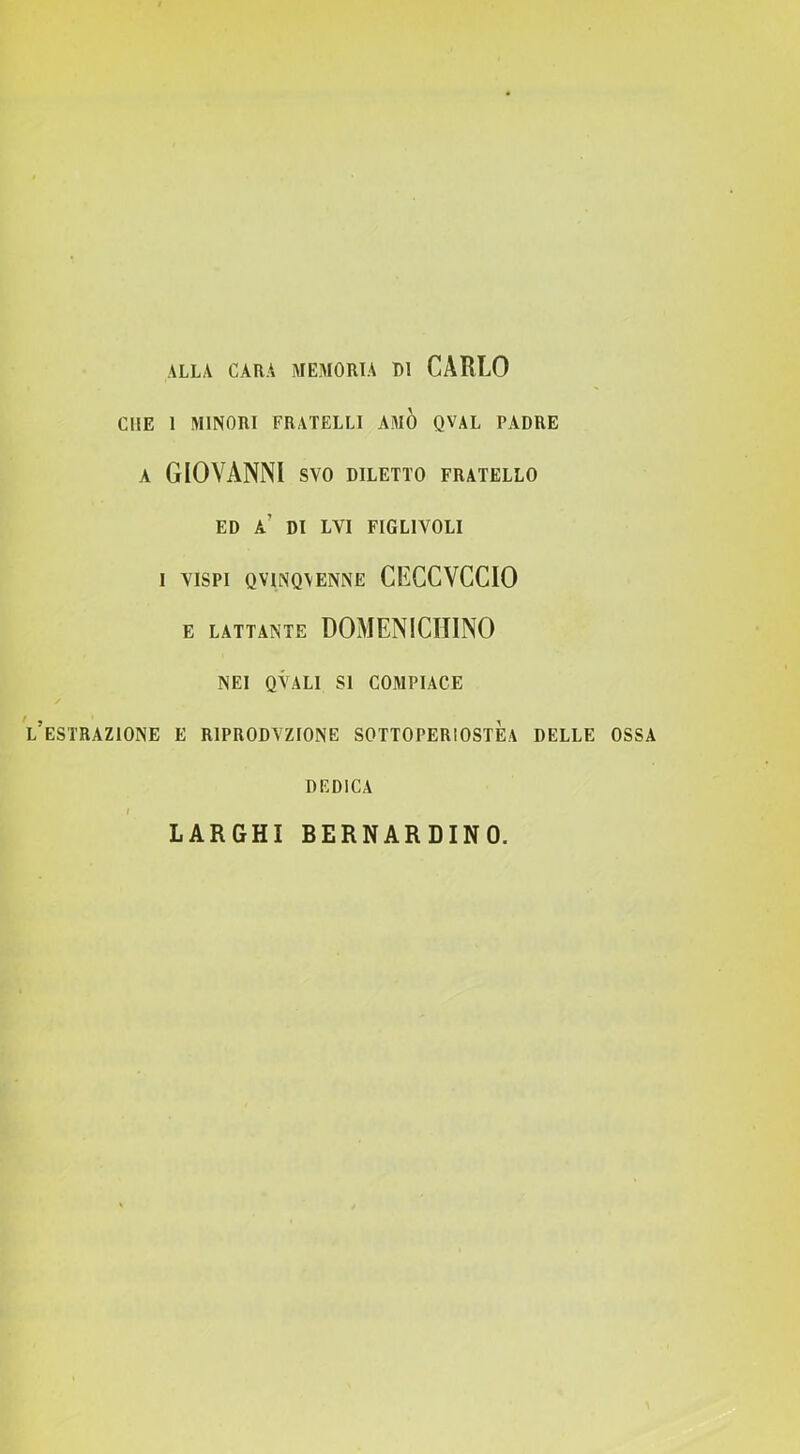 CHE 1 MINORI FRATELLI AMO QVAL PADRE A GIOVANNI SVO DILETTO FRATELLO ED a’ di LVI FIGLIVOLI 1 VISPI QVINQVENNE CECCVCCIO E LATTANTE DOMENICHINO NEI OVALI SI COMPIACE l’estrazione e RIPRODVZIONE SOTTOPERIOSTÈa DELLE OSSA DEDICA I LARGHI BERNARDINO.