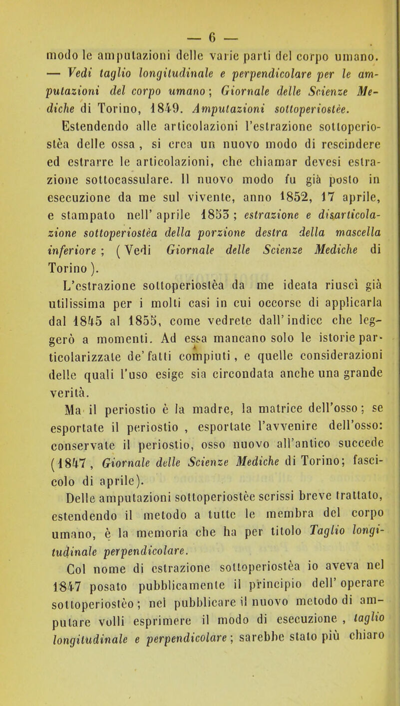 modo le ampulazioni delle varie parli del eorpo umano. — Vedi taglio longitudinale e perpendicolare per le am- putazioni del corpo umano ; Giornale delle Scienze Me- diche di Torino, 4849. Amputazioni sottoperiostèe. Estendendo alle articolazioni Teslrazione sotlopcrio- slèa delle ossa , si orca un nuovo modo di rescindere ed estrarre le articolazioni, che chiamar devesi estra- zione sollocassulare. 11 nuovo modo fu già posto in esecuzione da me sul vivente, anno 1852, 17 aprile, e stampato nell’ aprile 4853 ; estrazione e disarticola- zione sottoperiostèa della porzione destra della mascella inferiore ; ( Vedi Giornale delle Scienze Mediche di Torino ). L’estrazione sottoperiostèa da me ideata riuscì già utilissima per i molli casi in cui occorse di applicarla dal 4845 al 1855, come vedrete dall’indice che leg- gerò a momenti. Ad essa mancano solo le istorie par- ticolarizzale de’fatti compiuti, e quelle considerazioni delle quali l’uso esige sia circondata anche una grande verità. Ma’il periostio è la madre, la matrice dell’osso; se esportate il periostio , esportale l’avvenire dell’osso: conservate il periostio, osso nuovo all’anlico succede (4847, Giornale delle Scienze Mediche di Torino; fasci- colo di aprile). Delle amputazioni sottoperiostèe scrissi breve trattalo, estendendo il metodo a tutte le membra del corpo umano, è la memoria che ha per titolo Taglio longi- tudinale perpendicolare. Col nome di estrazione sottoperiostèa io aveva nel 1847 posato pubblicamente il principio dell’ operare solloperioslèo ; nel pubblicare il nuovo metodo di am- putare volli esprimere il modo di esecuzione , taglio longitudinale e perpendicolare-, sarebbe stalo più chiaro