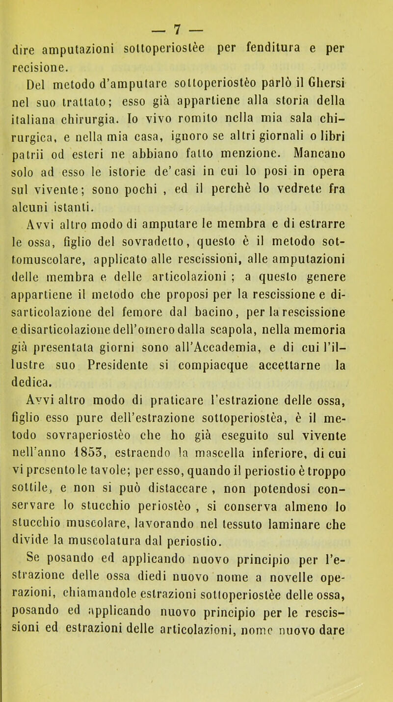 dire amputazioni solloperioslèe per fenditura e per recisione. Del metodo d’amputare solloperiostèo parlò il Ghersi nel suo trattato; esso già appartiene alla storia della italiana chirurgia. Io vivo romito nella mia sala chi- rurgica, e nella mia casa, ignoro se altri giornali o libri patrii od esteri ne abbiano fatto menzione. Mancano solo ad esso le istorie de’casi in cui lo posi in opera sul vivente; sono pochi , ed il perchè lo vedrete fra alcuni istanti. Avvi altro modo di amputare le membra e di estrarre le ossa, figlio del sovradetto, questo è il metodo sot- tomuscolare, applicato alle rescissioni, alle amputazioni delle membra e delle articolazioni ; a questo genere appartiene il metodo che proposi per la rescissione e di- sarticolazione del femore dal bacino, per la rescissione e disarticolazione deH’omero dalla scapola, nella memoria già presentala giorni sono aH’Accademia, e di cui l’il- lustre suo Presidente si compiacque accettarne la dedica. Avvi altro modo di praticare l’estrazione delle ossa, figlio esso pure dell’estrazione sottoperiostèa, è il me- todo sovraperiostèo che ho già eseguilo sul vivente neH’anno 1853, estraendo la mascella inferiore, di cui vi presento le tavole; per esso, quando il periostio è troppo sottile, e non si può distaccare , non potendosi con- servare lo stucchio perioslèo , si conserva almeno Io slucchio muscolare, lavorando nel tessuto laminare che divide la muscolatura dal periostio. Se posando ed applicando nuovo principio per l’e- strazione delle ossa diedi nuovo nome a novelle ope- razioni, chiamandole estrazioni sottoperiostèe delle ossa, posando ed applicando nuovo principio per le rescis- sioni ed estrazioni delle articolazioni, nome nuovo dare