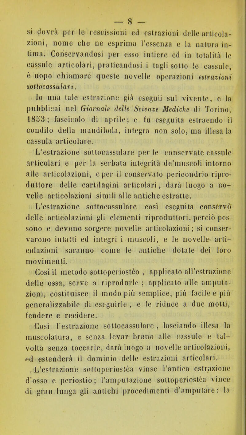si dovrà per le rescissioni ed estrazioni delle articola- zioni, nome che ne esprima l’essenza e la natura in- tima. Conservandosi per esso intiere ed in totalità le eassule articolari, praticandosi i tagli sotto le cassule, è uopo chiamare queste novelle operazioni estrazioni soltncassulari. Io una tale estrazione già eseguii sul vivente, c la pubblicai nel Giornale delle Scienze Mediche di Torino, 18S3; fascicolo di aprile; e fu eseguita estraendo il condilo della mandibola, integra non solo, ma illesa la cassula articolare. L’estrazione soltocassulare per le conservale cassule articolari e per la serbala integrità dc’muscoli intorno alle articolazioni, e per il conservato pericoiidrio ripro- duttore delle cartilagini articolari, darà luogo a no- velle articolazioni simili alle antiche estratte. L’estrazione soltocassulare cosi eseguita conservò delle articolazioni gli elementi riproduttori, perciò pos- sono e devono sorgere novelle articolazioni; si conser- varono intatti ed integri i muscoli, e le novelle arti- colazioni saranno come le antiche dotale dei loro movimenti. Così il metodo soltoperioslèo , applicalo all’estrazione delle ossa, serve a riprodurle ; applicato alle amputa- zioni, costituisce il modo più semplice, più facile e più generalizzabile di eseguirle , e le riduce a due motti, fendere e recidere. Così Teslrazione soltocassulare , lasciando illesa la muscolatura, c senza levar brano alle cassule e tal- volta senza toccarle, darà luogo a novelle articolazioni, ed estenderà il dominio delle estrazioni articolari. . L’estrazione soltoperioslèa vinse l’antica estrazione d’osso e periostio; l’amputazione sotloperiostèa vince di gran lunga gli antichi procedimenti d’amputare: la