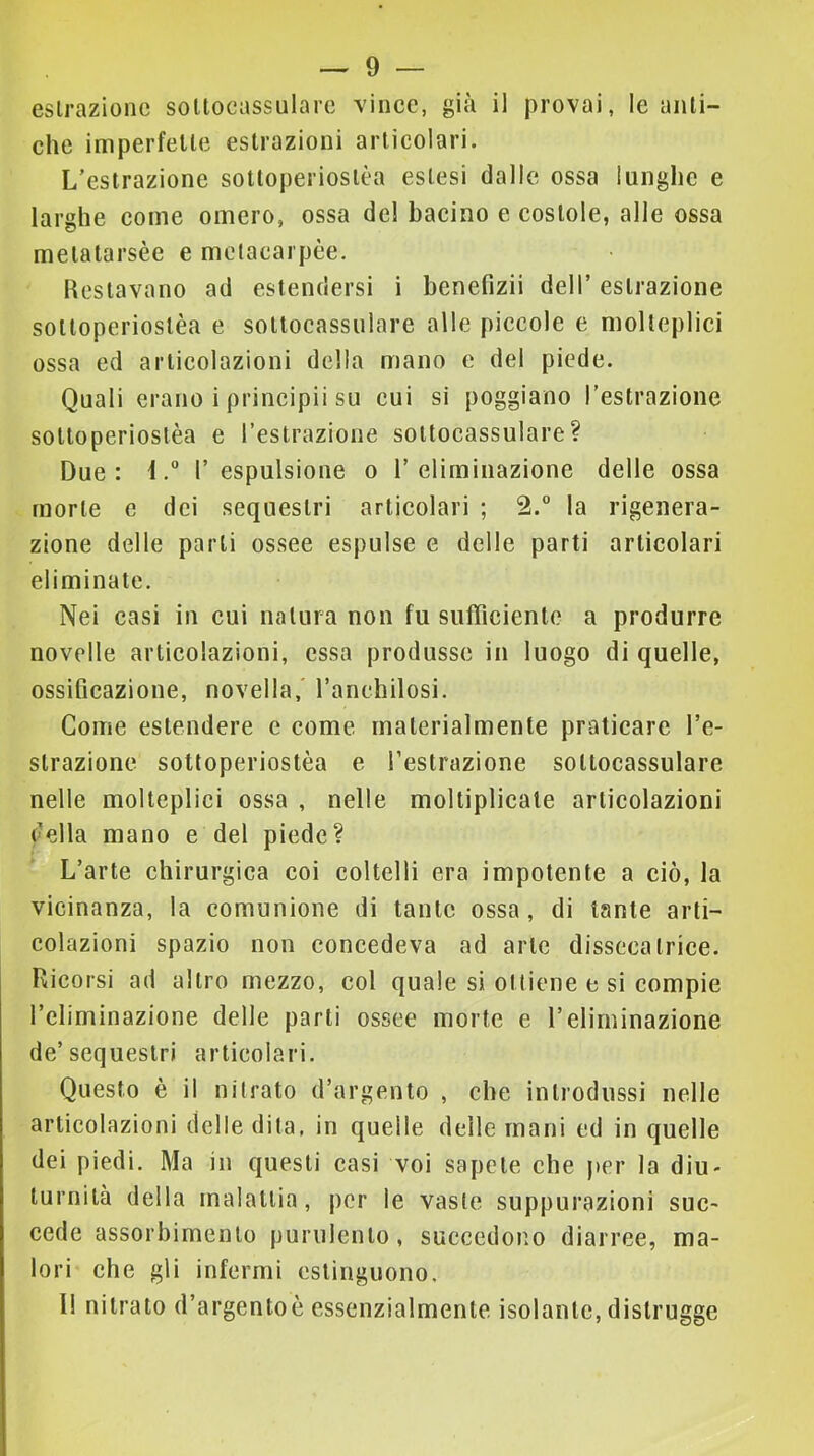 estrazione soltocassulare vince, già il provai, le anti- che imperfette estrazioni articolari. L’estrazione sottoperiostèa estesi dalle ossa lunghe e larghe come omero, ossa de! bacino e costole, alle ossa metatarsèe e mclacarpèe. Restavano ad estendersi i benefizii dell’ estrazione sottoperiostèa e sottocassulare alle piccole e molteplici ossa ed articolazioni della mano e del piede. Quali erano i principii su cui si poggiano l’estrazione sottoperiostèa e l’estrazione soltocassulare? Due: il’espulsione o l’eliminazione delle ossa morte e dei sequestri articolari ; 2.“ la rigenera- zione delle parti ossee espulse e delle parti articolari eliminate. Nei casi in cui natura non fu sufficiente a produrre novelle articolazioni, essa produsse in luogo di quelle, ossificazione, novella,' ranchilosi. Come estendere e come materialmente praticare l’e- slrazione sottoperiostèa e l’estrazione soltocassulare nelle molteplici ossa , nelle moltiplicale articolazioni della mano e del piede? L’arte chirurgica coi coltelli era impotente a ciò, la vicinanza, la comunione di tante ossa, di tante arti- colazioni spazio non concedeva ad arte disseca Irice. Ricorsi ad altro mezzo, col quale si ottiene e si compie l’eliminazione delle parti ossee morte e l’eliminazione de’sequestri articolari. Questo è il nitrato d’argento , che introdussi nelle articolazioni delle dita, in quelle delle mani ed in quelle dei piedi. Ma in questi casi voi sapete ehe jter la diu- turnità della malattia, por le vaste suppurazioni suc- cede assorbimento purulento, succedono diarree, ma- lori che gli infermi estinguono. Il nitrato d’argentoè essenzialmente isolante, distrugge