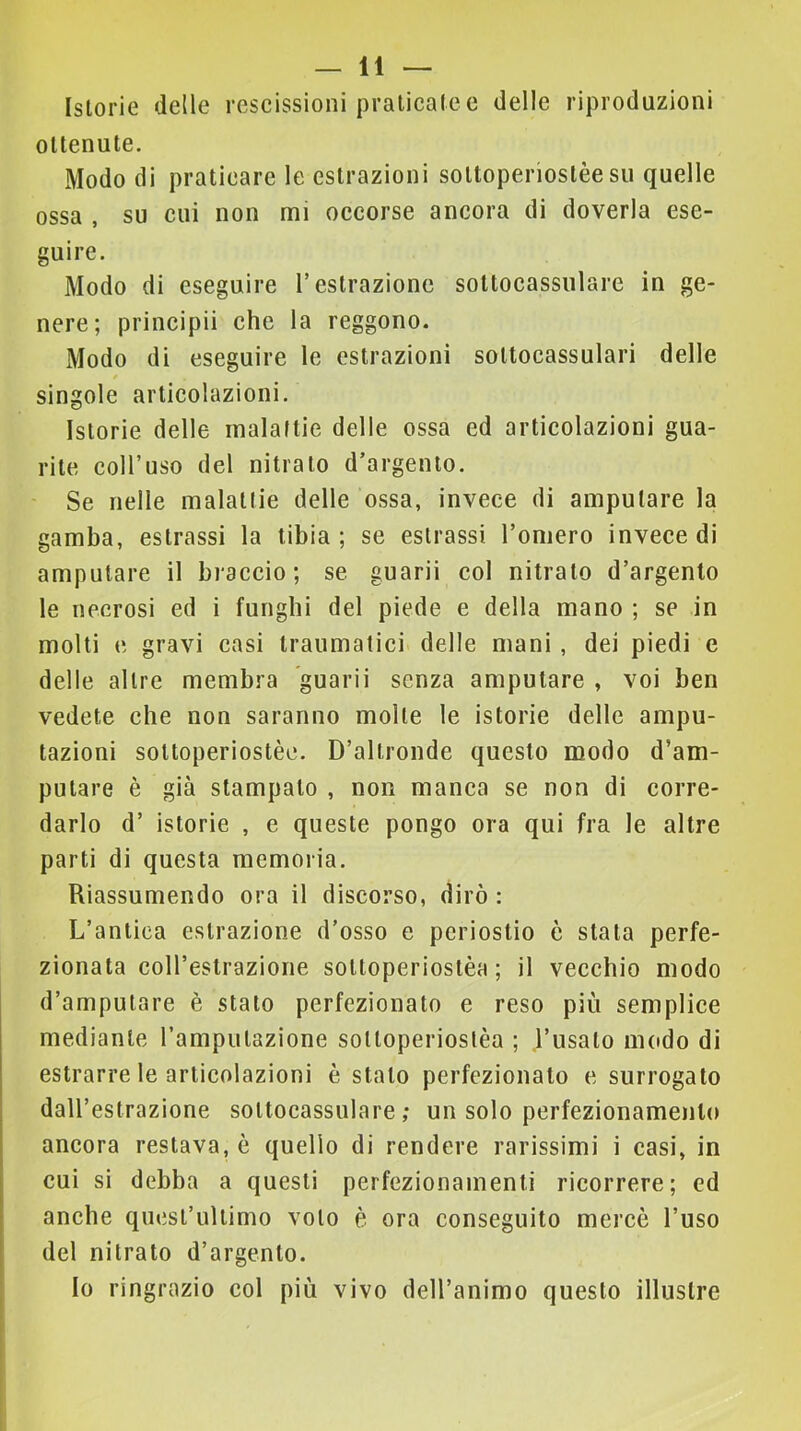 Istorie delle rescissioni praticate c delle riproduzioni ottenute. Modo di praticare le estrazioni sottoperiostèe su quelle ossa , su cui non mi occorse ancora di doverla ese- guire. Modo di eseguire T estrazione soUocassiilare in ge- nere; principii che la reggono. Modo di eseguire le estrazioni sottocassulari delle singole articolazioni. Istorie delle malattie delle ossa ed articolazioni gua- rite coll’uso del nitrato d’argento. Se nelle malattie delle ossa, invece di amputare la gamba, estrassi la tibia; se estrassi l’omero invece di amputare il braceio; se guarii eoi nitrato d’argento le necrosi ed i funghi del piede e della mano ; se in molti e gravi casi traumatici delle mani, dei piedi e delle altre membra guarii senza amputare , voi ben vedete che non saranno molte le istorie delle ampu- tazioni sottoperiostèe. D’altronde questo modo d’am- putare è già stampato , non manca se non di corre- darlo d’ istorie , e queste pongo ora qui fra le altre parti di questa memoria. Riassumendo ora il discorso, dirò : L’antica estrazione d’osso e periostio è stata perfe- zionata coll’estrazione sottoperiostèe; il vecchio modo d’amputare è stato perfezionato e reso più semplice mediante Tamputazione sottoperioslèa ; l’usato modo di estrarre le articolazioni è stato perfezionato e surrogato dall’estrazione sottocassulare ; un solo perfezionamento ancora restava, è quello di rendere rarissimi i casi, in cui si debba a questi perfezionamenti ricorrere; ed anche quest’ultimo voto è ora conseguito mercè l’uso del nitrato d’argento. Io ringrazio col più vivo dell’animo questo illustre