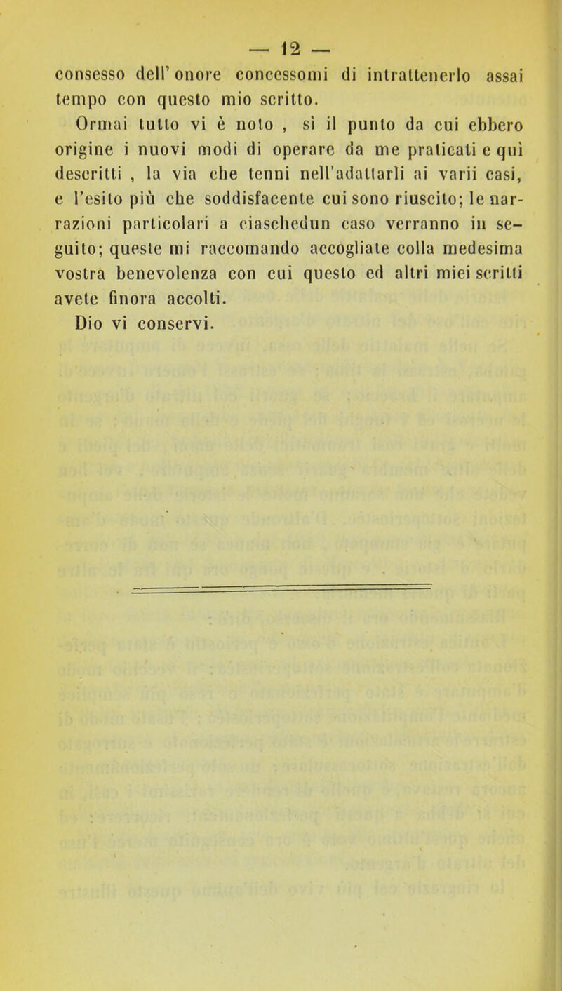 consesso dell’onore concessomi di inlraltenerlo assai tempo con questo mio scritto. Ormai tutto vi è noto , si il punto da cui ebbero origine i nuovi modi di operare da me praticali e qui descritti , la via che tenni neH’adallarli ai varii casi, e Tesilo più che soddisfacente cui sono riuscito; le nar- razioni particolari a ciaschedun caso verranno in se- guilo; queste mi raccomando accogliate colla medesima vostra benevolenza con cui questo ed altri miei scritti avete finora accolti. Dio vi conservi.