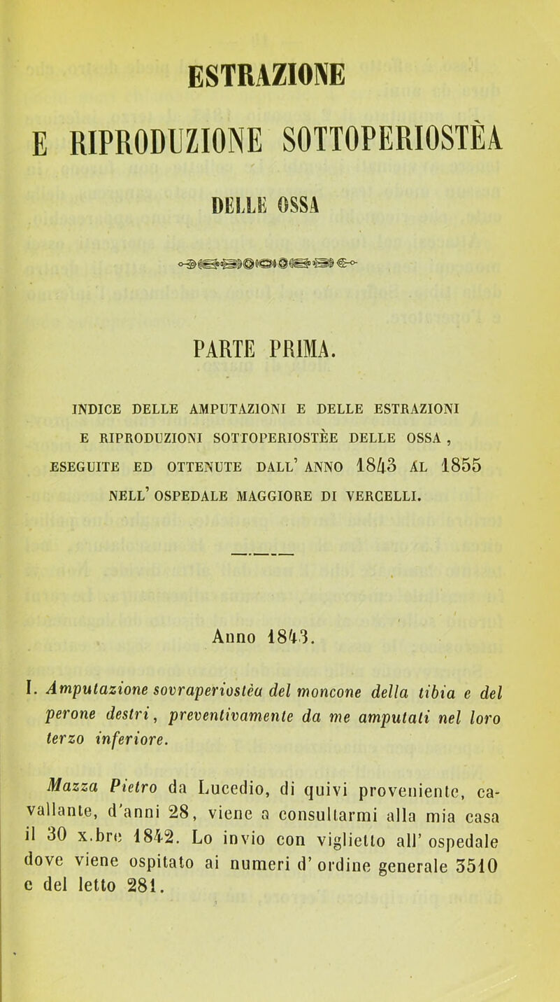 ESTRAZIONE E RIPRODUZIONE SOTTOPERIOSTÈA DELLE OSSA PARTE PRIMA. INDICE DELLE AMPUTAZIONI E DELLE ESTRAZIONI E RIPRODUZIONI SOTTOPERIOSTÈE DELLE OSSA , ESEGUITE ED OTTENUTE DALL’ ANNO Ì8ll2t AL 1855 nell’ ospedale MAGGIORE DI VERCELLI. Anno 18^*3. I. Amputazione sovraperioslèa del moncone della tibia e del perone destri, preventivamente da me amputati nel loro terzo inferiore. Mazza Pietro da Lucedio, di quivi proveniente, ca- vallante, danni 28, viene a consultarmi alla mia casa il 30 x.bre 1842. Lo invio con viglietto all’ospedale dove viene ospitalo ai numeri d’ ordine generale 3510 e del letto 281.