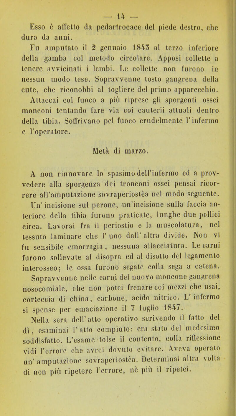 Esso è alTello da pedartrocace del piede destro, ehc dura da anni. Fu amputato il 2 gennaio 1845 al terzo inferiore della gamba col metodo circolare. Apposi collette a tenere avvicinati i lembi. Le collette non furono in nessun modo tese. Sopravvenne tosto gangrena della cute, che riconobbi al togliere del primo apparecchio. Attaccai col fuoco a più riprese gli sporgenti ossei monconi tentando fare via coi cauterii attuali dentro della tibia. Soffrivano pel fuoco crudelmente Finfermo e l’operatore. Metà di marzo. A non rinnovare lo spasimo dell’infermo ed a prov- vedere alla sporgenza dei tronconi ossei pensai ricor- rere all’amputazione sovraperiostèa nel modo seguente. Un’ incisione sul perone, un’incisione sulla faccia an- teriore della tibia furono praticate, lunghe due pollici circa. Lavorai fra il periostio e la muscolatura, nel tessuto laminare che 1’ uno dall’ altra divide. Non vi fu sensibile emorragia , nessuna allacciatura. Le carni furono sollevate al disopra ed al disotto del legamento interosseo; le ossa furono segate colla sega a catena. Sopravvenne nelle carni del nuovo moncone gangrena nosocomiale, che non potei frenare coi mezzi che usai, corteccia di china, carbone, acido nitrico. L infermo si spense per emaciazione il 7 luglio 1847. Nella sera dell’atto operativo scrivendo il fatto del dì. esaminai 1’ atto compiuto; era stato del medesimo soddisfatto. L’esame tolse il contento, colla riflessione vidi l’errore che avrei dovuto evitare. Aveva operato un’ amputazione sovraperiostèa. Determinai altra volta - di non più ripetere l’errore, nè più il ripetei.