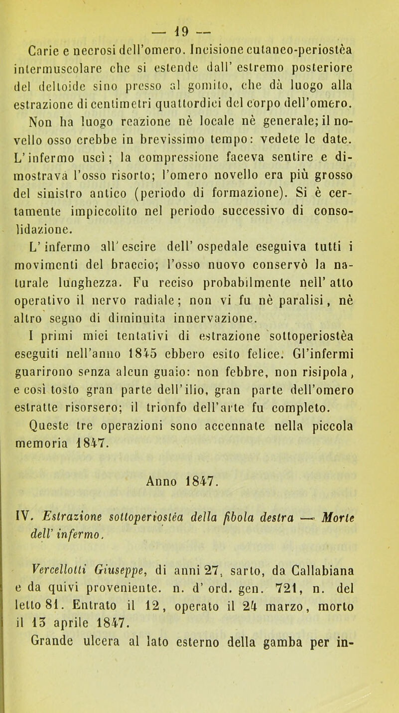 — Ì9 — Carie e necrosi deiromero. Incisione culaneo-perioslèa intermuscolare che si estende dall’ estremo posteriore del deltoide sino presso al gomito, che dà luogo alla estrazione di centimetri quattordici del corpo dell’omero. Non ha luogo reazione nè locale nè generale; il no- vello osso crebbe in brevissimo tempo: vedete le date. L’infermo uscì; la compressione faceva sentire e di- mostrava l’osso risorto; l’omero novello era più grosso del sinistro antico (periodo di formazione). Si è cer- tamente impiccolito nel periodo successivo di conso- lidazione. L’infermo aU'escire dell’ospedale eseguiva tutti i movimenti del braccio; l’osso nuovo conservò la na- turale lunghezza. Fu reciso probabilmente nell’atto operativo il nervo radiale; non vi fu nè paralisi, nè altro segno di diminuita innervazione. I primi miei tentativi di estrazione sottoperiostèa eseguiti nell’anno 1845 ebbero esito felice: Gl’infermi guarirono senza alcun guaio: non febbre, non risipola, e così tosto gran parte dell’ilio, gran parte dell’omero estratte risorsero; il trionfo dell’arte fu completo. Queste tre operazioni sono accennate nella piccola memoria 1847. Anno 1847. IV. Estrazione sottoperiostèa della fibola destra —- Morte dell infermo. Vercellotti Giuseppe, di anni 27, sarto, da Callabiana e da quivi proveniente, n. d’ord. gen. 721, n. del letto 81. Entrato il 12, operato il 24 marzo, morto il 15 aprile 1847. Grande ulcera al lato esterno della gamba per in-