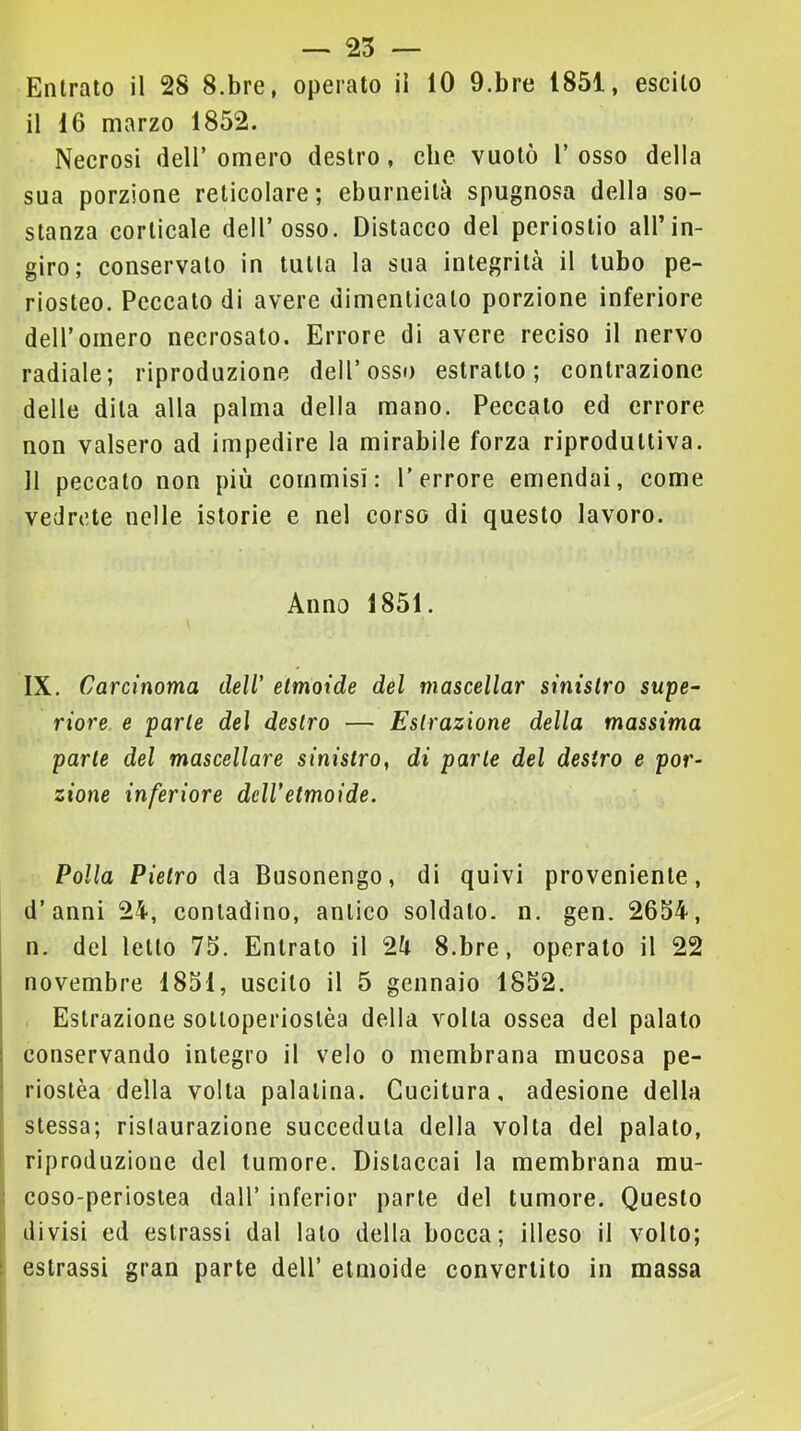 — 25 — Entrato il 28 S.bre, operato il 10 9.bre 1851, escilo il 16 marzo 1852. Necrosi <ieir omero destro, clic vuotò 1’ osso della sua porzione reticolare; eburneità spugnosa della so- stanza corticale dell’osso. Distacco del periostio all’in- giro; conservato in tutta la sua integrità il tubo pe- riosteo. Peccato di avere dimenticato porzione inferiore deir omero necrosato. Errore di avere reciso il nervo radiale; riproduzione dell’osso estratto; contrazione delle dita alla palma della mano. Peccato ed errore non valsero ad impedire la mirabile forza riproduttiva. 11 peccato non più commisi: l’errore emendai, come vedrete nelle istorie e nel corso di questo lavoro. Anno 1851. IX. Carcinoma dell' etmoide del mascellar sinistro supe- riore e parte del destro — Estrazione della massima parte del mascellare sinistro, di parte del destro e por- zione inferiore dell'etmoide. Polla Pietro da Busonengo, di quivi proveniente, d’anni 24, contadino, antico soldato, n. gen. 2654, n. del letto 75. Entrato il 24 S.bre, operato il 22 I novembre 1851, uscito il 5 gennaio 1852. Estrazione sotloperiostèa della volta ossea del palato conservando integro il velo o membrana mucosa pe- riostèa della volta palatina. Cucitura, adesione della stessa; rislaurazione succeduta della volta del palato, f riproduzione del tumore. Distaccai la membrana mu- : coso-perioslea dall’ inferior parte del tumore. Questo divisi ed estrassi dal lato della bocca; illeso il volto; t estrassi gran parte dell’ etmoide convertito in massa