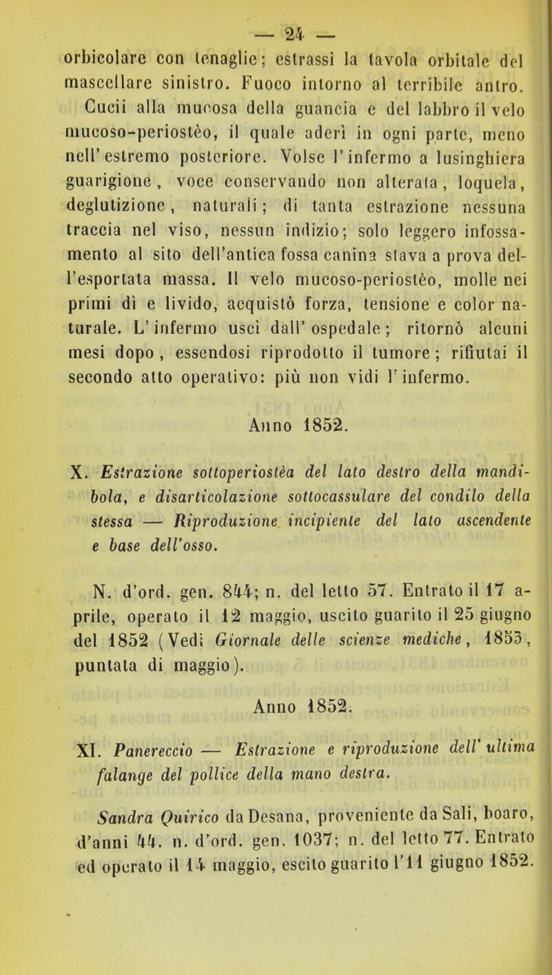 orbicolare con tenaglie; estrassi la tavola orbitale del mascellare sinistro. Fuoco intorno al terribile antro. Cucii alla mucosa della guancia e del labbro il velo mucoso-perioslèo, il quale aderì in ogni parte, meno nell’estremo posteriore. Volse l’infermo a lusinghiera guarigione, voce conservando non alterala, loquela, deglutizione, naturali; di tanta estrazione nessuna traccia nel viso, nessun indizio; solo leggero infossa- mento al sito dell’antica fossa canina slava a prova del- l’e.sportata massa. Il velo mucoso-pcriostèo, molle nei primi dì e livido, acquistò forza, tensione e color na- turale. L’infermo usci dall’ospedale; ritornò alcuni mesi dopo , essendosi riprodotto il tumore ; rifiutai il secondo atto operativo: più non vidi T infermo. A)ino 1852. X. Estrazione soltoperioslèa del lato destro della mandi- bola, e disarticolazione sottocassulare del condilo della stessa — Riproduzione incipiente del lato ascendente e base dell’osso. N. d’ord. gen. 844; n. del letto 57. Entratoli 17 a- prile, operato il 12 maggio, uscito guarito il 25 giugno del 1852 (Vedi Giornale delle scienze mediche, 1853, puntata di maggio). Anno 1852. XI. Panereccio — Estrazione e riproduzione dell’ ultima falange del pollice della mano destra. Sandra Quirico da Desana, proveniente da Sali, boaro, d’anni 44. n. d’ord. gen. 1037; n. del letto 77. Entrato ed operato il 14 maggio, escito guarito l'il giugno 1852.
