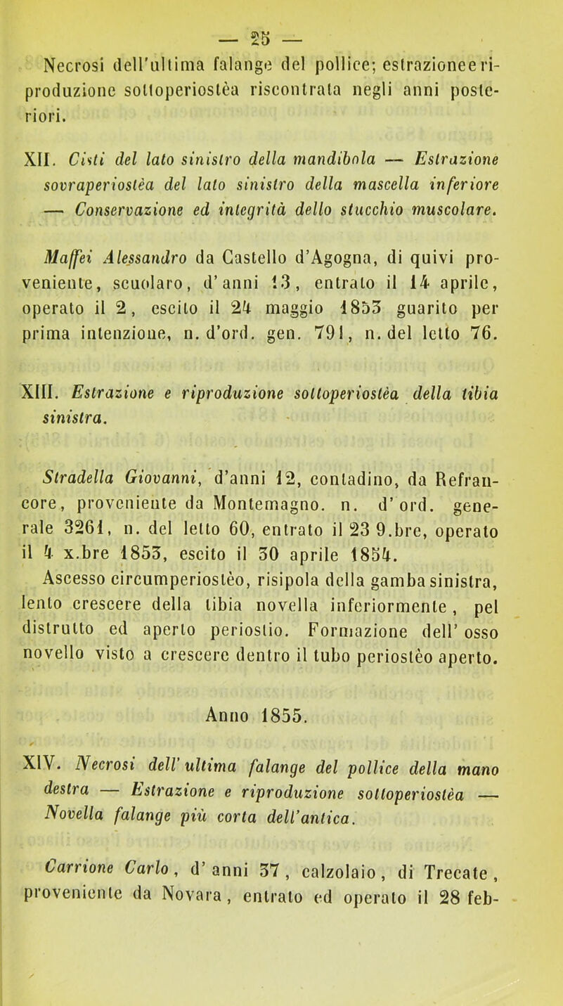 Necrosi deirullima falange del pollice; eslrazioneeri- produzione soltoperioslèa riscontrala negli anni poste- riori. XII. Cisti del lato sinistro della mandibola — Estrazione sovraperioslèa del lato sinistro della mascella inferiore — Conservazione ed integrità dello stucchio muscolare. Maffei Alessandro da Castello d’Agogna, di quivi pro- veniente, scuolaro, d’anni 13, entralo il 14 aprile, operato il 2, escilo il 2k maggio 1855 guarito per prima intenzione, n.d’ord. gen. 791, n. del letto 76. XIII. Estrazione e riproduzione soltoperiostèa della tibia sinistra. Stradella Giovanni, d’anni 12, contadino, da Refraii- core, proveniente da Montemagno, n. d’ord. gene- rale 3261, n. del letto 60, entrato il 23 9.brc, operato il 4 x.bre 1853, escilo il 30 aprile 1854. Ascesso circumperioslèo, risipola della gamba sinistra, lento crescere della tibia novella inferiormente , pel distrutto ed aperto periostio. Fornjazione dell’ osso novello visto a crescere dentro il tubo periostèo aperto. Anno 1855. XIV. Necrosi dell ultima falange del pollice della mano destra — Estrazione e riproduzione sottoperiostèa — Novella falange più corta dell’antica. tarrione Carlo , d’ anni 37 , calzolaio , di Trecate , proveniente da Novara, entrato cd operalo il 28 feb-