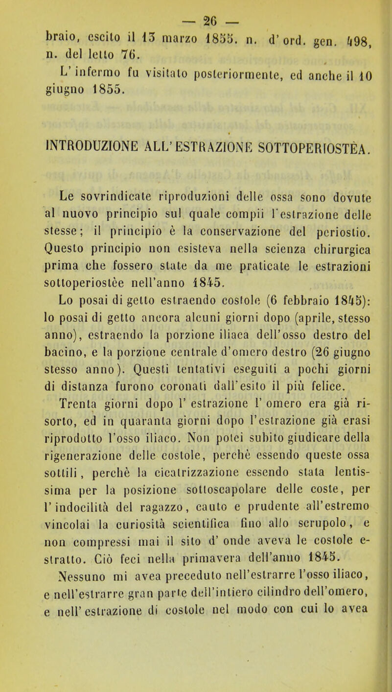 braio, escilo il 13 marzo 1853. n. d’ ord. gen, li98, n. del lello 76. 4 L’infermo fa visitalo posleriormenlc, ed anche il 10 giugno 1855. INTRODUZIONE ALL’ESTRAZIONE SOTTOPERIOSTÈA. Le sovrindicale riproduzioni delle ossa sono dovale al nuovo principio sul quale compii l'eslrazione delle stesse; il principio è la conservazione del periostio. Questo principio non esìsteva nella scienza chirurgica prima che fossero siate da me praticate le estrazioni sotloperioslèe nell’anno 1845. Lo posai di getto estraendo costole (6 febbraio 1845): lo posai di getto ancora alcuni giorni dopo (aprile, stesso anno), estraendo la porzione iliaca dell’osso destro del bacino, e la porzione centrale d’omero destro (26 giugno stesso anno). Questi tentativi eseguili a pochi giorni di distanza furono coronali dall’esito il più felice. Trenta giorni dopo T estrazione T omero era già ri- sorto, ed in quaranta giorni dopo l’estrazione già crasi riprodotto l’osso iliaco. Non potei subito giudicare della rigenerazione delle costole, perchè essendo queste ossa sottili, perchè la cicatrizzazione essendo stala lentis- sima per la posizione soltoscapolare delle coste, per l’indocilità del ragazzo, cauto e prudente aU’estremo vincolai la curiosità scientifica fino allo scrupolo, e non compressi mai il silo d’ onde aveva le costole e- slralto. Ciò feci nella primavera deH’anno 1845. Nessuno mi avea preceduto nell’estrarre l’osso iliaco, e neH’eslrarre gran parte dell’intiero cilindro deH’omero, e nell’ estrazione di costole nel modo con cui lo avea