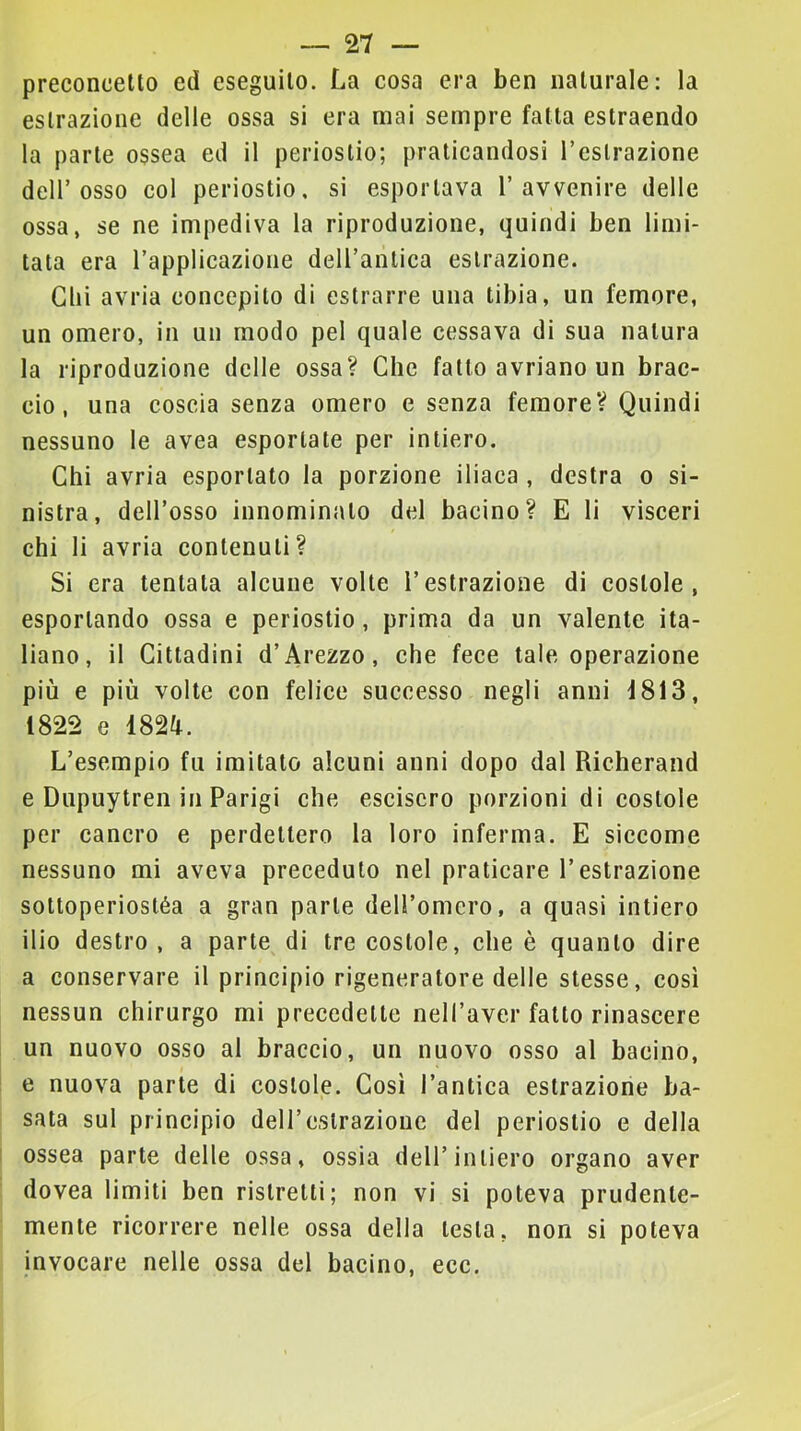 preconcetto ed eseguito. La cosa era ben naturale: la estrazione delle ossa si era mai sempre fatta estraendo la parte ossea ed il periostio; praticandosi l’esirazione dell’osso col periostio, si esportava l’avvenire delle ossa, se ne impediva la riproduzione, quindi ben limi- tata era l’applicazione dell’antica estrazione. dii avria concepito di estrarre una tibia, un femore, un omero, in un modo pel quale cessava di sua natura la riproduzione delle ossa? Che fatto avriano un brac- cio, una coscia senza omero e senza femore? Quindi nessuno le avea esportate per intiero. Chi avria esportato la porzione iliaca , destra o si- nistra, dell’osso innominato del bacino? E li visceri chi li avria contenuti? Si era tentata alcune volte l’estrazione di costole, esportando ossa e periostio, prima da un valente ita- liano, il Cittadini d’Arezzo, che fece tale operazione più e più volte con felice successo negli anni i813, 1822 e 182tt. L’esempio fu imitato alcuni anni dopo dal Richerand e Dupuytren in Parigi che esciscro porzioni di costole per cancro e perdettero la loro inferma. E siccome nessuno mi aveva preceduto nel praticare l’estrazione sottoperiostéa a gran parte deU’omcro, a quasi intiero ilio destro, a parte di tre costole, che è quanto dire a conservare il principio rigeneratore delle stesse, cosi nessun chirurgo mi precedette nell’aver fatto rinascere un nuovo osso al braccio, un nuovo osso al bacino, e nuova parte di costole. Così l’antica estrazione ba- sata sul principio deU’cslrazioue del periostio e della ossea parte delle ossa, ossia dell’intiero organo aver dovea limiti ben ristretti; non vi si poteva prudente- mente ricorrere nelle ossa della lesta, non si poteva invocare nelle ossa del bacino, ecc.