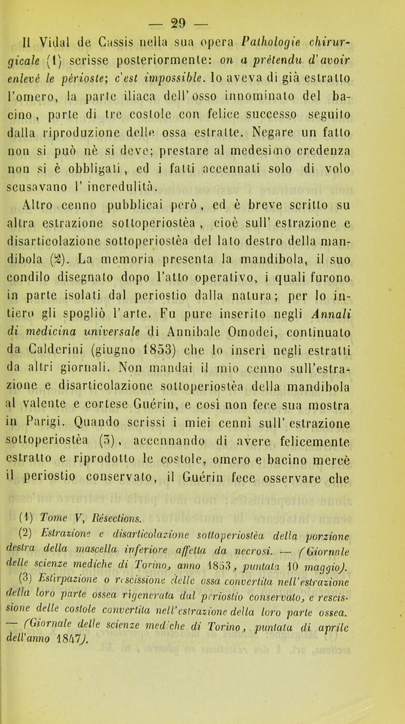 — so- li Viilal de Cussis nella sua opera Palhologie chirur- gicale (!) scrisse posleriormenle: on a prétendu d'avoir enlevé le périosle; cesi impossihle. lo aveva di già eslralto l’oniero, la parie iliaca dell’osso iiinorninalo del ba- cino, parie di tre costole con felice successo seguito dalla riproduzione delle ossa estraile. Negare un fallo non si può nè si deve; prestare al medesimo credenza non si è obbligali, ed i falli accennali solo di volo scusavano 1’ incredulità. Altro cenno pubblicai però, ed è breve scrino su altra estrazione sotloperioslèa , cioè sull’ estrazione e disarticolazione sotloperioslèa del lato destro della man- dibola (li'). La memoria presenta la mandibola, il suo condilo disegnato dopo l’atto operativo, i quali furono in parte isolali dal periostio dalla natura; per lo in- tiero gli spogliò l’arte. Fu pure inserito negli Annali di medicina universale di Annibaie Omodei, continualo da Galdcrini (giugno 1853) che Io inserì negli estratti da altri giornali. Non mandai il mio cenno suH’eslra- zione e disarticolazione sotloj)erioslèa della mandibola al valente e cortese Guérin, e cosi non fece sua mostra in Parigi. Quando scrissi i miei cenni sull’estrazione sotloperioslèa (3), accennando di avere felicemente estrallo e riprodotto le costole, omero e bacino mercè il periostio conservato, il Guérin fece osservare che (1) Tome V, RésecHons. (2) Estrazione e disarticolazione sottoperiostèa della porzione destra della mascella inferiore affetta da necrosi. — (Giornnle delle scienze mediche di Torino, anno 1833, puntuta 10 maggio). (3) Estirpazione o ri scissione delle ossa convertita nell’estrazione della loro parte ossea rigenerata dal periostio conservato, e rescis- sione delle costole convertita nell’estrazione della loro parte ossea. fGiornale delle scienze med che di Torino, puntata di aprile dell’anno ISklJ.