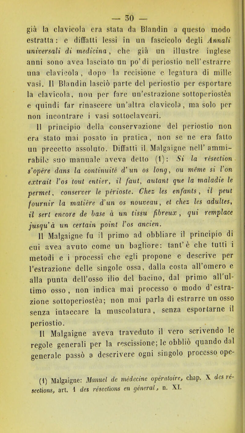 — 50 — già la clavicola era siala da Blandir) a questo modo estraila: c dilTalli lessi in un fascicolo degli Annali universali di medicina, che già un illustre inglese anni sono avca lascialo un po’di periostio nell’estrarre una clavlcola , dopo la recisione c legatura di mille vasi. Il Blandii! lasciò parte del periostio per esportare la clavicola, non per fare un’estrazione solloperioslèa e quindi far rinascere un’altra clavicola, ma solo per non incontrare i vasi solloclavcari. Il principio delia conservazione del periostio non era stalo mai posato in pratica, non se ne era fallo un precetto assoluto. Diffatlì il Malgaigne nell’ ammi- rabile suo manuale aveva dello (1): Si la résection s’opère dans la continuité d* un os long, ou ménie si l on exlrait Vos toni enlier, il faut, aulanl que la rnaladie le permei, conserver le périoste. Chez les enfants, il peut fournir la malière d'un os nouveau, et chez les adulles, il seri enc.ore de base à un tissu fibreux , qui remplace jusquà un certain point Vos ancien. Il Malgaigne fu il primo ad obbliare il principio di cui avea avuto come un bagliore: tanl’è ehe tutti i metodi e i processi che egli propone e descrive per restrazione delle singole ossa, dalla costa all omero e alla punta dell’osso ilio del bacino, dal primo all’ul- timo osso, non indica mai processo o modo d’estra- zione sottoperiostèa; non mai parla di estrarre un osso j senza intaccare la muscolatura, senza esportarne il periostio. • , Il Malgaigne aveva traveduto il vero scrivendo le | regole generali per la rescissione; le obbliò quando dal | generale passò a descrivere ogni singolo processo ope- ; ! I (I) Malgaigne: Manuel de médecine opératoire^ chap. X des ré- | seclions, art. I des résections en cjéneral, n. XI.