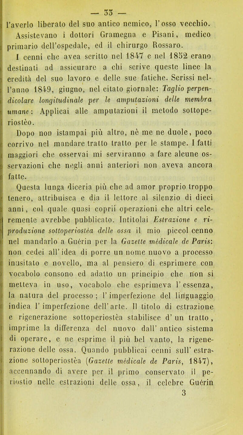 — 35 — l’averlo liberato del suo anlieo nemico, l’osso vecchio. Assistevano i dottori Gramegna e Pisani, medico I primario dell’ospedale, ed il chirurgo Rossaro. I I cenni che avea scritto nel 1847 e nel 1832 erano destinali ad assicurare a chi scrive queste linee la eredità del suo lavoro e delle sue fatiche. Scrissi nel- l’anno 1849, giugno, nel citato giornale: Taglio perpen- \ dicolare longiludinale per le amputazioni delle membra umane: Applicai alle amputazioni il metodo sottope- rioslèo. i Dopo non istampai più altro, nò me ne duole, poco corrivo nel mandare tratto tratto per le stampe. I fatti maggiori che osservai mi serviranno a fare alcune os- I servazioni che negli anni anteriori non aveva ancora i fatte. ; Questa lunga diceria più che ad amor proprio troppo ; tenero, attribuisca e dia il lettore al silenzio di dieci anni, col quale, quasi coprii operazioni che altri cele- remenle avrebbe pubblicato. Intitolai Estrazione e ri- produzione sotloperioslèa delle ossa il mio piccol cenno !i nel mandarlo a Guérin per la Gazelte médicale de Paris: I non cedei all’idea di porre un nome nuovo a processo I inusitato e novello, ma al pensiero di esprimere con vocabolo consono ed adatto un principio che non si metteva in uso, vocabolo che esprimeva l’essenza, la natura del processo; l’imperfezione del linguaggio I indica 1’imperfezione dell’arte. 11 titolo di estrazione 1 e rigenerazione sotloperioslèa stabilisce d’ un tratto, I imprime la differenza del nuovo dall’ antico sistema di operare, e ne esprime il più bel vanto, la rigene- i razione delle ossa. Quando pubblicai cenni sull’ estra- Izione sotloperioslèa [Gazelte médicale de Paris, 1847), accennando di avere per il primo conservalo il pe- riostio nelle estrazioni delle ossa, il celebre Guérin 3 i