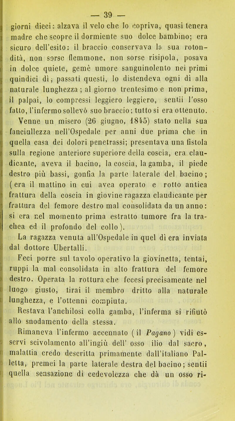 giorni dieci : alzava il velo che lo copriva, quasi tenera madre che scopre il dormiente suo dolce bambino; era sicuro deH’esito: il braccio conservava lo sua roton- dità, non sorse flemmone, non sorse risipola, posava in dolce quiete, gemè umore sanguinolento nei primi I quindici dì; passati questi, lo distendeva ogni dì alla 1 naturale lunghezza ; al giorno trentesimo e non prima, I il palpai, lo compressi leggiero leggiero, sentii l’osso ! fatto, rinfermo sollevò suo braccio ; tutto si era ottenuto. Venne un misero (26 giugno, 1845) stato nella sua fanciullezza nell’Ospedale per anni due prima che in Ì‘ quella casa dei dolori penetrassi; presentava una fistola sulla regione anteriore superiore della coscia, era clau- dicante, aveva il bacino, la coscia, la gamba, il piede destro più bassi, gonfia la parte laterale del bacino; (era il mattino in cui avea operato e rotto antica frattura della coscia in giovine ragazza claudicante per frattura del femore destro mal consolidata da un anno : si era nel momento prima estratto tumore fra la tra- chea ed il profondo del collo). I La ragazza venuta all’Ospedale in quel dì era inviata li dal dottore Ubertalli. Feci porre sul tavolo operativo la giovinetta, tentai, J ruppi la mal consolidata in alto frattura del femore ì destro. Operata la rottura che fecesi precisamente nel n luogo giusto, tirai il membro dritto alla naturale Iti lunghezza, e l’ottenni compiuta. Restava l’anchilosi colla gamba, l’inferma si rifiutò I allo snodamento della stessa. i Rimaneva l’infermo accennato ( il Pagano ) vidi es- ; servi scivolamento all’ingiù dell’ osso ilio dal sacro, t malattia credo descritta primamente dall’italiano Pal- t letta, premei la parte laterale destra del bacino ; sentii I quella sensazione di cedevolézza che dà un osso ri-