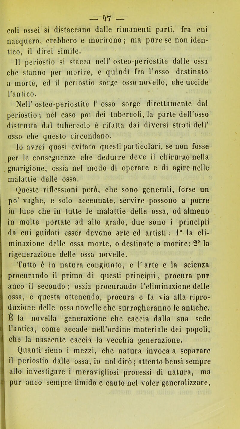 coli ossei si distaccano dalle rimanenti parli, fra cui nacquero, crebbero e morirono ; ma pure se non iden- tico, il direi simile. 11 periostio si stacca nell’ osteo-perioslite dalle ossa che stanno per morire, e quindi fra l’osso destinato a morte, ed il periostio sorge osso novello, che uccide Tanlico. Nell’ osteo-perioslite 1’ osso sorge direttamente dal periostio; nel caso poi dei tubercoli, la parte dell’osso distrutta dal tubercolo è rifalla dai diversi strali dell’ osso che questo circondano. Io avrei quasi evitato questi particolari, se non fosse per le conseguenze che dedurre deve il chirurgo nella guarigione, ossia nel modo di operare e di agire nelle malattie delle ossa. Queste riflessioni però, che sono generali, forse un po’ vaghe, e solo accennale, servire possono a porre ili luce che in tutte le malattie delle ossa, od almeno in molte portate ad allo grado, due sono i principi! da cui guidati esser devono arte ed artisti ; 1® la eli- minazione delle ossa morte, o destinale a morire: 2® la rigenerazione delle ossa novelle. Tutto è in natura congiunto, e l’arte e la scienza procurando il primo di questi principi!, procura pur anco il secondo ; ossia procurando l’eliminazione delle ossa, e questa ottenendo, procura e fa via alla ripro- duzione delle ossa novelle che surrogheranno le antiche. E la novella generazione che caccia dalla sua sede l’antica, come accade nell’ordine materiale dei popoli, che la nascente caccia la vecchia generazione. Quanti sieno i mezzi, che natura invoca a separare il periostio dalle ossa, io noi dirò ; attento bensì sempre allo investigare i meravigliosi processi di natura, ma pur anco sempre timido e cauto nel voler generalizzare,