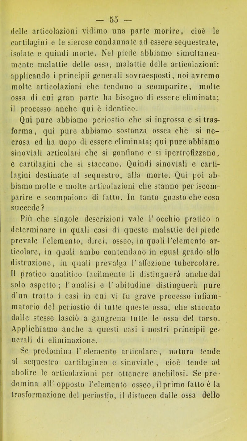 (Ielle articolazioni vidimo una parte morire, cioè le cartilagini e le sierose condannate ad essere sequestrale, isolate e quindi morte. Nel piede abbiamo simultanea- mente malattie delle ossa, malattie delle articolazioni: applicando i principii generali sovraesposti, noi avremo molte articolazioni che tendono a scomparire, molte ossa di cui gran parte ha bisogno di essere eliminata; il processo anche qui è identico. Qua pure abbiamo periostio che si ingrossa e si tras- forma, qui pure abbiamo sostanza ossea che si ne- crosa ed ha uopo di essere eliminata; qui pure abbiamo sinoviali articolari che si gonfiano e si ipertrofizzano, e cartilagini che si staccano. Quindi sinoviali e carti- lagini destinate al sequestro, alla morte. Qui poi ab- biamo molte e molte articolazioni che stanno per iscom- parire e scompaiono di fatto. In tanto guasto che cosa succede ? Più che singole descrizioni vale rocchio pratico a determinare in quali casi di queste malattie del piede prevale l’elemento, direi, osseo, in quali relemento ar- ticolare, in quali ambo contendano in egual grado alla distruzione, in quali prevalga 1’affezione tubercolare. Il pratico analitico facilmente li distinguerà anche dal solo aspetto; l’analisi e l’abitudine distinguerà pure d’un tratto i casi in cui vi fu grave processo infiam- matorio del periostio di tutte queste ossa, che staccalo I dalle stesse lasciò a gangrena tutte le ossa del tarso, i Applichiamo anche a questi casi i nostri principii ge- nerali di eliminazione. Se predomina l’elemento articolare, natura tende I al sequestro cartilagineo c sinoviale , cioè tende ad ( abolire le artieolazioni per ottenere anchilosi. Se pre- i domina all’opposto l’elemento osseo, il primo fatto è la trasformazione del periostio, il distacco dalle ossa dello