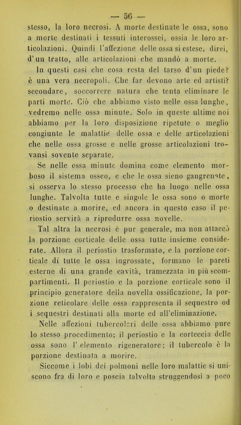 stesso, la loro necrosi. A morte destinale le ossa, sono a morte destinali i tessuli interossei, ossia le loro ar- ticolazioni. Quindi l’alTezione delle ossa si estese, direi, d’un tratto, alle articolazioni che mandò a morte. In questi casi che cosa resta del tarso d’un piede? è una vera necropoli. Che far devono arte ed arlisli? secondare, soccorrere natura che tenta eliminare le parti morte. Ciò che abbiamo visto nelle ossa lunghe, vedremo nelle ossa minute. Solo in queste ultime noi abbiamo per la loro disposizione ripetute o meglio congiunte le malattie delle ossa e delle articolazioni che nelle ossa grosse e nelle grosse articolazioni tro- vansi sovente separate. Se nelle ossa minute domina come elemento mor- boso il sistema osseo, e che le ossa sieno gangren-^lc, si osserva lo stesso processo che ha luogo nelle ossa lunghe. Talvolta tutte e singole le ossa sono o morte 0 destinate a morire, ed ancora in questo caso il pe- riostio servirà a riprodurre ossa novelle. Tal altra la necrosi è pur generale, ma non attaccò la porzione corticale delle ossa tutte insieme conside- rate. Allora il periostio trasformato, eia porzione cor- ticale di tutte le ossa ingrossale, formano le pareli esterne di una grande cavità, tramezzala in più scom- partimenti. 11 periostio e la porzione corticale sono il principio generatore della novella ossificazione, la por- zione reticolare delle ossa rappresenta il sequestro od 1 sequestri destinati alla morte ed aireliminazione. Nelle affezioni tubercolari delle ossa abbiamo pure lo stesso procedimento; il periostio e la corteccia delle ossa sono 1’elemento rigeneratore; il tubercolo è la porzione destinala a morire. Siccome i lobi dei polmoni nelle loro malattie si uni- scono fra di loro e poscia talvolta struggendosi a poco !