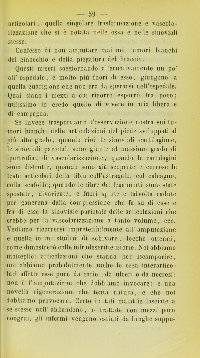 articolari, quella singolare trasformazione e vascola- rizzazione che si è notala nelle ossa e nelle sinoviali stesse. Confesso di non amputare mai nei tumori bianchi del ginocchio e della piegatura del braccio. Questi miseri soggiornando alternativamente un po’ all’ospedale, e molto più fuori di esso, giungono a quella guarigione che non era da sperarsi nell’ospedale. Quai siano i mezzi a cui ricorro esporrò tra poco ; utilissimo io credo quello di vivere in aria libera e di campagna. Se invece trasportiamo l’osservazione nostra sui tu- mori bianchi delle articolazioni del piede sviluppati al più allo grado, quando cioè le sinoviali cartilaginee, le sinoviali parietali sono giunte al massimo grado di i ipertrofia, di vascolarizzazione, quando le cartilagini sono distrutte, quando sono già scoperte e corrose le teste articolari della tibia coU’astragalo, col calcagno, colla scafoide; quando le fibre dei legamenti sono state : spostate, divaricate, e fuori spinte e talvolta cadute I per gangrena dalla compressione che fa su di esse e ' fra di esse la sinovialc parietale delie articolazioni che crebbe per la vascolarizzazione a tanto volume, ecc. ' Vediamo ricorrersi impreteribilmente all’ amputazione e quella io mi studiai di schivare, locchè ottenni, come dimostrerò colle infradcscritte istorie. Noi abbiamo molteplici articolazioni che stanno per iscomparire, noi abbiamo probabilmente anche le ossa interartico- lari affette esse pure da carie, da ulceri o da necrosi: non è l’amputazione che dobbiamo invocare: è una novella rigenerazione che tenta natura, e che noi dobbiamo provocare. Certo in tali malattie lasciate a se stesse nell’abbandono, o trattate con mezzi poco congrui, gli infermi vengono estinti da lunghe suppu-