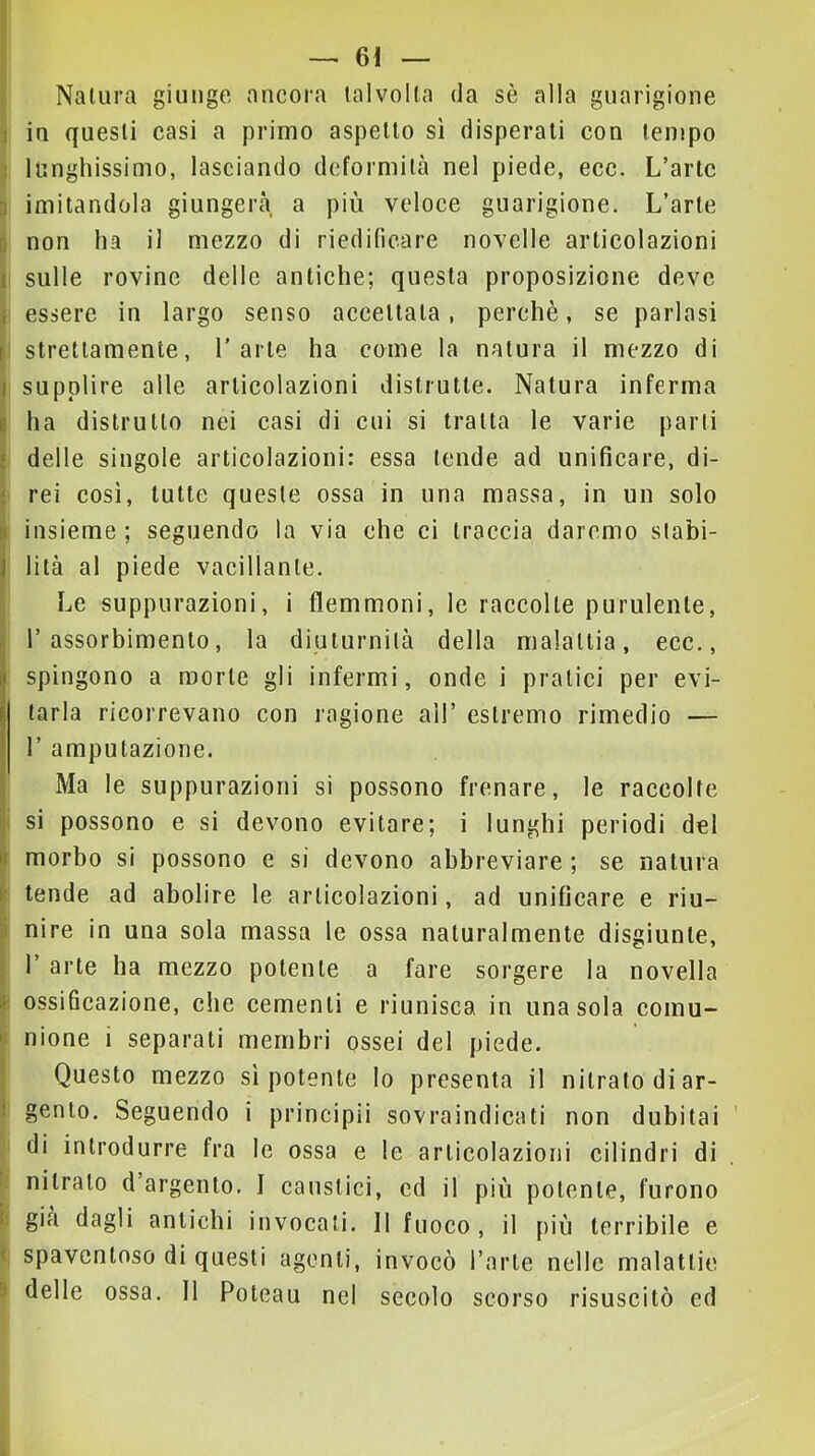 I - Natura giunge ancora talvolta da sè alla guarigione 1 in questi casi a primo aspetto sì disperati con tempo 1 lunghissimo, lasciando deformità nel piede, ecc. L’arte n imitandola giungerà a più veloce guarigione. L’arte D non ha il mezzo di riedificare novelle articolazioni I sulle rovine delle antiche; questa proposizione deve i essere in largo senso accettata, perchè, se parlasi I strettamente, l'arte ha come la natura il mezzo di I supplire alle articolazioni distrutte. Natura inferma I ha distrutto nei casi di cui si tratta le varie parti ‘ delle singole articolazioni: essa tende ad unificare, di- ‘ rei cosi, tutte queste ossa in una massa, in un solo b insieme; seguendo la via che ci traccia daremo slabi- J lità al piede vacillante. Le suppurazioni, i flemmoni, le raccolte purulente, , l’assorbimento, la diuturnità della malattia, ecc., spingono a morte gli infermi, onde i pratici per evi- tarla ricorrevano con ragione all’ estremo rimedio — r amputazione. I Ma le suppurazioni si possono frenare, le raccolte Ji si possono e si devono evitare; i lunghi periodi dei |[ morbo si possono e si devono abbreviare ; se natura [• tende ad abolire le articolazioni, ad unificare e riu- J nire in una sola massa le ossa naturalmente disgiunte, \ r arte ha mezzo potente a fare sorgere la novella it ossificazione, che cementi e riunisca in una sola comu- »! nione i separati membri ossei del piede. ■ Questo mezzo sì potente lo presenta il nitrato di ar- ! gento. Seguendo i principii sovraindicati non dubitai ' di introdurre fra le ossa e le articolazioni cilindri di i nitrato d’argento. I caustici, ed il più potente, furono ii già dagli antichi invocali. 11 fuoco , il più terribile e ( spaventoso di questi agenti, invocò l’arte nelle malattie 9 delle ossa. 11 Poleau nel secolo scorso risuscitò ed