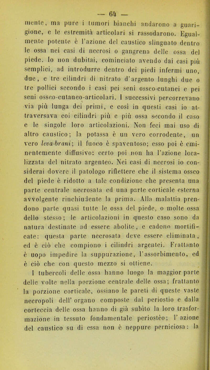 melilo, ma pure i lumori bianchi andarono a guari- gione, e le estremità articolari si rassodarono. Egual- mente potente è l’azione del caustico slinguato dentro le ossa nei casi di necrosi o gangrena delle ossa del piede. Io non dubitai, cominciato avendo dai casi più semplici, ad introdurre dentro dei piedi infermi uno, due, e tre cilindri di nitrato d’argento lunghi due o tre pollici secondo i casi pei seni osseo-culanei e pei seni osseo-cutaneo-articolari. I successivi percorrevano via più lunga dei primi, c cosi in questi casi io at- traversava coi cilindri più e più ossa secondo il caso e le singole loro articolazioni. Non feci mai uso di altro caustico; la potassa è un vero corrodente, un vero leva-hrani', il fuoco è spaventoso; esso poi è emi- nentemente diffusivo: certo poi non ha l’azione loca- lizzala del nitrato argenteo. Nei casi di necrosi io con- siderai dovere il patologo riflettere che il sistema osseo del piede è ridotto a tale condizione che presenta una parte centrale necrosala ed una parte corticale esterna avvolgente rinchiudente la prima. Alla malattia pren- dono parte quasi tutte le ossa del piede, o molle ossa dello stesso; le articolazioni in questo caso sono da natura destinate ad essere abolite, e cadono morlitì- cate: questa parte necrosala deve essere, eliminata, ed è ciò che compiono i cilindri argentei. Frattanto è uopo impedire la suppurazione, l’assorbimento, ed è ciò che con questo mezzo si ottiene. I tubercoli delle ossa hanno luogo la maggior parte delle volte nella porzione centrale delle ossa; frattanto la porzione corticale, ossiano le pareli di queste vaste necropoli dell’ organo composte dal periostio e dalla corteceia delle ossa hanno di già subito la loro trasfor- mazione in tessuto fondamentale perioslèo; l’azione del caustico su di essa non ò neppure perniciosa: la